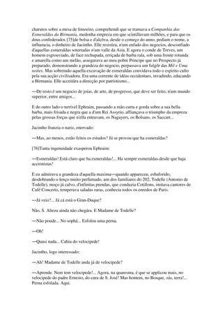 charutos sobre a mesa de limoeiro, comprehendi que se tramava a Companhia das
Esmeraldas da Birmania, medonha empreza em que scintillavam milhões, e para que os
dous confederados [75]de bolsa e d'alcôva, desde o começo do anno, pediam o nome, a
influencia, o dinheiro de Jacintho. Elle resistira, n'um enfado dos negocios, desconfiado
d'aquellas esmeraldas soterradas n'um valle da Asia. E agora o conde de Treves, um
homem esgrouviado, de face rechupada, erriçada de barba rala, sob uma fronte rotunda
e amarella como um melão, assegurava ao meu pobre Principe que no Prospecto já
preparado, demonstrando a grandeza do negocio, perpassava um fulgôr das Mil e Uma
noites. Mas sobretudo aquella excavação de esmeraldas convidava todo o espirito culto
pela sua acção civilisadora. Era uma corrente de idéas occidentaes, invadindo, educando
a Birmania. Elle acceitára a direcção por patriotismo...
―De resto é um negocio de joias, de arte, de progresso, que deve ser feito, n'um mundo
superior, entre amigos...
E do outro lado o terrivel Ephraim, passando a mão curta e gorda sobre a sua bella
barba, mais frisada e negra que a d'um Rei Assyrio, affiançava o triumpho da empreza
pelas grossas forças que n'ella entravam, os Nagayers, os Bolsans, os Saccart...
Jacintho franzia o nariz, enervado:
―Mas, ao menos, estão feitos os estudos? Já se provou que ha esmeraldas?
[76]Tanta ingenuidade exasperou Ephraim:
―Esmeraldas! Está claro que ha esmeraldas!... Ha sempre esmeraldas desde que haja
accionistas!
E eu admirava a grandeza d'aquella maxima―quando appareceu, esbaforido,
desdobrando o lenço muito perfumado, um dos familiares do 202, Todelle (Antonio de
Todelle), moço já calvo, d'infinitas prendas, que conduzia Cotillons, imitava cantores de
Café Concerto, temperava saladas raras, conhecia todos os enredos de Paris.
―Já veio?... Já cá está o Gran-Duque?
Não, S. Alteza ainda não chegára. E Madame de Todelle?
―Não poude... No sophá... Esfolou uma perna.
―Oh!
―Quasi nada... Cahiu do velocipede!
Jacintho, logo interessado:
―Ah! Madame de Todelle anda já de velocipede?
―Aprende. Nem tem velocipede!... Agora, na quaresma, é que se applicou mais, no
velocipede do padre Ernesto, do cura de S. José! Mas hontem, no Bosque, zás, terra!...
Perna esfolada. Aqui.
 