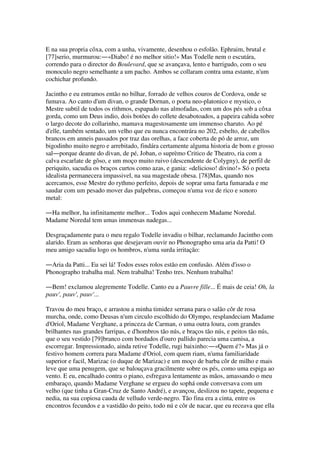 E na sua propria côxa, com a unha, vivamente, desenhou o esfolão. Ephraim, brutal e
[77]serio, murmurou:―«Diabo! é no melhor sitio!» Mas Todelle nem o escutára,
correndo para o director do Boulevard, que se avançava, lento e barrigudo, com o seu
monoculo negro semelhante a um pacho. Ambos se collaram contra uma estante, n'um
cochichar profundo.
Jacintho e eu entramos então no bilhar, forrado de velhos couros de Cordova, onde se
fumava. Ao canto d'um divan, o grande Dornan, o poeta neo-platonico e mystico, o
Mestre subtil de todos os rithmos, espapado nas almofadas, com um dos pés sob a côxa
gorda, como um Deus indio, dois botões do collete desabotoados, a papeira cahida sobre
o largo decote do collarinho, mamava magestosamente um immenso charuto. Ao pé
d'elle, também sentado, um velho que eu nunca encontrára no 202, esbelto, de cabellos
brancos em anneis passados por traz das orelhas, a face coberta de pó de arroz, um
bigodinho muito negro e arrebitado, findára certamente alguma historia de bom e grosso
sal―porque deante do divan, de pé, Joban, o suprèmo Critico de Theatro, ria com a
calva escarlate de gôso, e um moço muito ruivo (descendente de Colygny), de perfil de
periquito, sacudia os braços curtos como azas, e gania: «delicioso! divino!» Só o poeta
idealista permanecera impassivel, na sua magestade obesa. [78]Mas, quando nos
acercamos, esse Mestre do rythmo perfeito, depois de soprar uma farta fumarada e me
saudar com um pesado mover das palpebras, começou n'uma voz de rico e sonoro
metal:
―Ha melhor, ha infinitamente melhor... Todos aqui conhecem Madame Noredal.
Madame Noredal tem umas immensas nadegas...
Desgraçadamente para o meu regalo Todelle invadiu o bilhar, reclamando Jacintho com
alarido. Eram as senhoras que desejavam ouvir no Phonographo uma aria da Patti! O
meu amigo sacudiu logo os hombros, n'uma surda irritação:
―Aria da Patti... Eu sei lá! Todos esses rolos estão em confusão. Além d'isso o
Phonographo trabalha mal. Nem trabalha! Tenho tres. Nenhum trabalha!
―Bem! exclamou alegremente Todelle. Canto eu a Pauvre fille... É mais de ceia! Oh, la
pauv', pauv', pauv'...
Travou do meu braço, e arrastou a minha timidez serrana para o salão côr de rosa
murcha, onde, como Deusas n'um circulo escolhido do Olympo, resplandeciam Madame
d'Oriol, Madame Verghane, a princeza de Carman, o uma outra loura, com grandes
brilhantes nas grandes farripas, e d'hombros tão nús, e braços tão nús, e peitos tão nús,
que o seu vestido [79]branco com bordados d'ouro pallido parecia uma camisa, a
escorregar. Impressionado, ainda retive Todelle, rugi baixinho:―«Quem é?» Mas já o
festivo homem correra para Madame d'Oriol, com quem riam, n'uma familiaridade
superior e facil, Marizac (o duque de Marizac) e um moço de barba côr de milho e mais
leve que uma penugem, que se balouçava gracilmente sobre os pés, como uma espiga ao
vento. E eu, encalhado contra o piano, esfregava lentamente as mãos, amassando o meu
embaraço, quando Madame Verghane se ergueu do sophá onde conversava com um
velho (que tinha a Gran-Cruz de Santo André), e avançou, deslizou no tapete, pequena e
nedia, na sua copiosa cauda de velludo verde-negro. Tão fina era a cinta, entre os
encontros fecundos e a vastidão do peito, todo nú e côr de nacar, que eu receava que ella
 