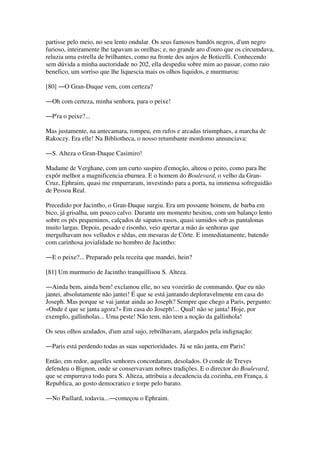 partisse pelo meio, no seu lento ondular. Os seus famosos bandós negros, d'um negro
furioso, inteiramente lhe tapavam as orelhas; e, no grande aro d'ouro que os circumdava,
reluzia uma estrella de brilhantes, como na fronte dos anjos de Boticelli. Conhecendo
sem dúvida a minha auctoridade no 202, ella despediu sobre mim ao passar, como raio
benefico, um sorriso que lhe liquescia mais os olhos liquidos, e murmurou:
[80] ―O Gran-Duque vem, com certeza?
―Oh com certeza, minha senhora, para o peixe!
―P'ra o peixe?...
Mas justamente, na antecamara, rompeu, em rufos e arcadas triumphaes, a marcha de
Rakoczy. Era elle! Na Bibliotheca, o nosso retumbante mordomo annunciava:
―S. Alteza o Gran-Duque Casimiro!
Madame de Verghane, com um curto suspiro d'emoção, alteou o peito, como para lhe
expôr melhor a magnificencia eburnea. E o homem do Boulevard, o velho da Gran-
Cruz, Ephraim, quasi me empurraram, investindo para a porta, na immensa sofreguidão
de Pessoa Real.
Precedido por Jacintho, o Gran-Duque surgiu. Era um possante homem, de barba em
bico, já grisalha, um pouco calvo. Durante um momento hesitou, com um balanço lento
sobre os pés pequeninos, calçados de sapatos rasos, quasi sumidos sob as pantalonas
muito largas. Depois, pesado e risonho, veio apertar a mão ás senhoras que
mergulhavam nos velludos e sêdas, em mesuras de Côrte. E immediatamente, batendo
com carinhosa jovialidade no hombro de Jacintho:
―E o peixe?... Preparado pela receita que mandei, hein?
[81] Um murmurio de Jacintho tranquillisou S. Alteza.
―Ainda bem, ainda bem! exclamou elle, no seu vozeirão de commando. Que eu não
jantei, absolutamente não jantei! É que se está jantando deploravelmente em casa do
Joseph. Mas porque se vai jantar ainda ao Joseph? Sempre que chego a Paris, pergunto:
«Onde é que se janta agora?» Em casa do Joseph!... Qual! não se janta! Hoje, por
exemplo, gallinholas... Uma peste! Não tem, não tem a noção da gallinhola!
Os seus olhos azulados, d'um azul sujo, rebrilhavam, alargados pela indignação:
―Paris está perdendo todas as suas superioridades. Já se não janta, em Paris!
Então, em redor, aquelles senhores concordaram, desolados. O conde de Treves
defendeu o Bignon, onde se conservavam nobres tradições. E o director do Boulevard,
que se empurrava todo para S. Alteza, attribuia a decadencia da cozinha, em França, á
Republica, ao gosto democratico e torpe pelo barato.
―No Paillard, todavia...―começou o Ephraim.
 