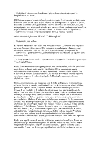 ―No Paillard! gritou logo o Gran-Duque. Mas os Borgonhas são tão maus! os
Borgonhas são tão maus!...
[82]Deixára pender os braços, os hombros, descorçoado. Depois, com o seu lento andar
balançado como o d'um velho piloto, atirando um pouco para traz as lapellas da casaca,
foi saudar Madame d'Oriol, que toda ella faiscou, no sorriso, nos olhos, nas joias, em
cada préga das suas sêdas côr de salmão. Mas apenas a clara e macia creatura, batendo o
leque como uma aza alegre, começára a chalrar, S. Alteza reparou no apparelho do
Theatrophone, pousado sobre uma mesa entre flôres, e chamou Jacintho:
―Em communicação com o Alcazar?... O Theatrophone?
―Certamente, meu senhor.
Excellente! Muito chic! Elle ficára com pena de não ouvir a Gilberte n'uma cançoneta
nova, as Casquettes. Onze e meia! Era justamente a essa hora que ella cantava, no
ultimo acto da Revista Electrica...―Collou ás orelhas os dous «receptores» do
Theatrophone, e quedou embebido, com uma ruga séria na testa dura. De repente, n'um
commando forte:
―É ella! Chut! Venham ouvir!... É ella! Venham todos! Princeza de Carman, para aqui!
Todos! É ella! Chut...
Então, como Jacintho installára prodigamente dois Theatrophones, cada um provido de
doze fios, as senhoras, todos aquelles cavalheiros, [83]se apressaram a acercar
submissamente um receptor do ouvido, e a permanecer immoveis para saborear Les
Casquettes. E no salão côr de rosa murcha, na nave da Bibliotheca, onde se espalhára
um silencio augusto, só eu fiquei desligado do Theatrophone, com as mãos nas
algibeiras e ocioso.
No relogio monumental, que marcava a hora de todas as Capitaes e o movimento de
todos os Planetas, o ponteiro rendilhado adormeceu. Sobre a mudez e a immobilidade
pensativa d'aquelles dorsos, d'aquelles decotes, a Electricidade refulgia com uma
tristeza de sol regelado. E de cada orelha attenta, que a mão tapava, pendia um fio
negro, como uma tripa. Dornan, esbroado sobre a mesa, cerrára as palpebras, n'uma
meditação de monge obeso. O historiador dos Duques d'Anjou, com o «receptor» na
ponta delicada dos dedos, erguendo o nariz agudo e triste, gravemente cumpria um
dever palaciano. Madame d'Oriol sorria, toda languida, como se o fio lhe murmurasse
doçuras. Para desentorpecer arrisquei um passo timido. Mas cahiu logo sobre mim um
chut severo do Gran-Duque! Recuei para entre as cortinas da janella, a abrigar a minha
ociosidade. O Philologo da Couraça, distante da mesa, com o seu comprido fio
esticado, mordia o beiço, n'um esforço de penetração. [84]A beatitude de S. Alteza,
enterrado n'uma vasta poltrona, era perfeita. Ao lado o collo de Madame Verghane
arfava como uma onda de leite. E o meu pobre Jacintho, n'uma applicação
conscienciosa, pendia sobre o Theatrophone tão tristemente como sobre uma sepultura.
Então, ante aquelles seres de superior civilisação, sorvendo n'um silencio devoto as
obscenidades que a Gilberte lhes gania, por debaixo do solo de Paris, atravez de fios
mergulhados nos esgotos, cingidos aos canos das fezes,―pensei na minha aldeia
adormecida. O crescente de lua, que, seguido d'uma estrellinha, corria entre nuvens
 
