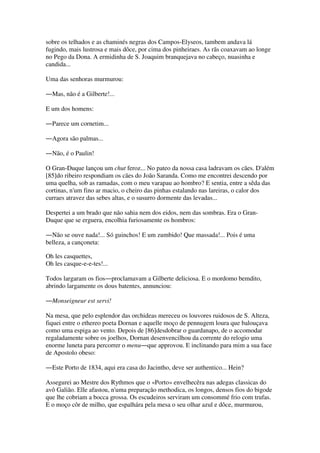 sobre os telhados e as chaminés negras dos Campos-Elyseos, tambem andava lá
fugindo, mais lustrosa e mais dôce, por cima dos pinheiraes. As rãs coaxavam ao longe
no Pego da Dona. A ermidinha de S. Joaquim branquejava no cabeço, nuasinha e
candida...
Uma das senhoras murmurou:
―Mas, não é a Gilberte!...
E um dos homens:
―Parece um cornetim...
―Agora são palmas...
―Não, é o Paulin!
O Gran-Duque lançou um chut feroz... No pateo da nossa casa ladravam os cães. D'além
[85]do ribeiro respondiam os cães do João Saranda. Como me encontrei descendo por
uma quelha, sob as ramadas, com o meu varapau ao hombro? E sentia, entre a sêda das
cortinas, n'um fino ar macio, o cheiro das pinhas estalando nas lareiras, o calor dos
curraes atravez das sebes altas, e o susurro dormente das levadas...
Despertei a um brado que não sahia nem dos eidos, nem das sombras. Era o Gran-
Duque que se erguera, encolhia furiosamente os hombros:
―Não se ouve nada!... Só guinchos! E um zumbido! Que massada!... Pois é uma
belleza, a cançoneta:
Oh les casquettes,
Oh les casque-e-e-tes!...
Todos largaram os fios―proclamavam a Gilberte deliciosa. E o mordomo bemdito,
abrindo largamente os dous batentes, annunciou:
―Monseigneur est servi!
Na mesa, que pelo esplendor das orchideas mereceu os louvores ruidosos de S. Alteza,
fiquei entre o ethereo poeta Dornan e aquelle moço de pennugem loura que balouçava
como uma espiga ao vento. Depois de [86]desdobrar o guardanapo, de o accomodar
regaladamente sobre os joelhos, Dornan desenvencilhou da corrente do relogio uma
enorme luneta para percorrer o menu―que approvou. E inclinando para mim a sua face
de Apostolo obeso:
―Este Porto de 1834, aqui era casa do Jacintho, deve ser authentico... Hein?
Assegurei ao Mestre dos Rythmos que o «Porto» envelhecêra nas adegas classicas do
avô Galião. Elle afastou, n'uma preparação methodica, os longos, densos fios do bigode
que lhe cobriam a bocca grossa. Os escudeiros serviram um consommé frio com trufas.
E o moço côr de milho, que espalhára pela mesa o seu olhar azul e dôce, murmurou,
 