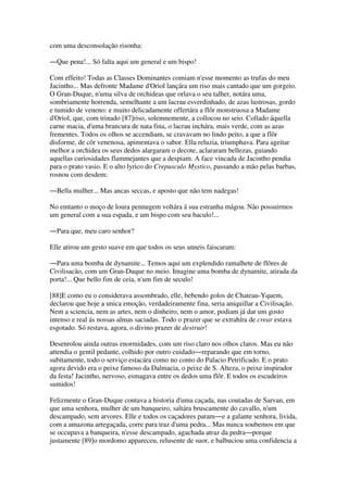 com uma desconsolação risonha:
―Que pena!... Só falta aqui um general e um bispo!
Com effeito! Todas as Classes Dominantes comiam n'esse momento as trufas do meu
Jacintho... Mas defronte Madame d'Oriol lançára um riso mais cantado que um gorgeio.
O Gran-Duque, n'uma silva de orchideas que orlava o seu talher, notára uma,
sombriamente horrenda, semelhante a um lacrau esverdinhado, de azas lustrosas, gordo
e tumido de veneno: e muito delicadamente offertára a flôr monstruosa a Madame
d'Oriol, que, com trinado [87]riso, solemnemente, a collocou no seio. Collado áquella
carne macia, d'uma brancura de nata fina, o lacrau inchára, mais verde, com as azas
frementes. Todos os olhos se accendiam, se cravavam no lindo peito, a que a flôr
disforme, de côr venenosa, apimentava o sabor. Ella reluzia, triumphava. Para ageitar
melhor a orchidea os seus dedos alargaram o decote, aclararam bellezas, guiando
aquellas curiosidades flammejantes que a despiam. A face vincada de Jacintho pendia
para o prato vasio. E o alto lyrico do Crepusculo Mystico, passando a mão pelas barbas,
rosnou com desdem:
―Bella mulher... Mas ancas seccas, e aposto que não tem nadegas!
No emtanto o moço de loura pennugem voltára á sua estranha mágoa. Não possuirmos
um general com a sua espada, e um bispo com seu baculo!...
―Para que, meu caro senhor?
Elle atirou um gesto suave em que todos os seus anneis faiscaram:
―Para uma bomba de dynamite... Temos aqui um explendido ramalhete de flôres de
Civilisacão, com um Gran-Duque no meio. Imagine uma bomba de dynamite, atirada da
porta!... Que bello fim de ceia, n'um fim de seculo!
[88]E como eu o considerava assombrado, elle, bebendo golos de Chateau-Yquem,
declarou que hoje a unica emoção, verdadeiramente fina, seria aniquillar a Civilisação.
Nem a sciencia, nem as artes, nem o dinheiro, nem o amor, podiam já dar um gosto
intenso e real ás nossas almas saciadas. Todo o prazer que se extrahíra de crear estava
esgotado. Só restava, agora, o divino prazer de destruir!
Desenrolou ainda outras enormidades, com um riso claro nos olhos claros. Mas eu não
attendia o gentil pedante, colhido por outro cuidado―reparando que em torno,
subitamente, todo o serviço estacára como no conto do Palacio Petrificado. E o prato
agora devido era o peixe famoso da Dalmacia, o peixe de S. Alteza, o peixe inspirador
da festa! Jacintho, nervoso, esmagava entre os dedos uma flôr. E todos os escudeiros
sumidos!
Felizmente o Gran-Duque contava a historia d'uma caçada, nas coutadas de Sarvan, em
que uma senhora, mulher de um banqueiro, saltára bruscamente do cavallo, n'um
descampado, sem arvores. Elle e todos os caçadores param―e a galante senhora, livida,
com a amazona arregaçada, corre para traz d'uma pedra... Mas nunca soubemos em que
se occupava a banqueira, n'esse descampado, agachada atraz da pedra―porque
justamente [89]o mordomo appareceu, relusente de suor, e balbuciou uma confidencia a
 