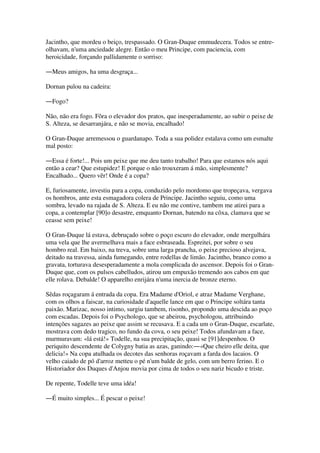 Jacintho, que mordeu o beiço, trespassado. O Gran-Duque emmudecera. Todos se entre-
olhavam, n'uma anciedade alegre. Então o meu Principe, com paciencia, com
heroicidade, forçando pallidamente o sorriso:
―Meus amigos, ha uma desgraça...
Dornan pulou na cadeira:
―Fogo?
Não, não era fogo. Fôra o elevador dos pratos, que inesperadamente, ao subir o peixe de
S. Alteza, se desarranjára, e não se movia, encalhado!
O Gran-Duque arremessou o guardanapo. Toda a sua polidez estalava como um esmalte
mal posto:
―Essa é forte!... Pois um peixe que me deu tanto trabalho! Para que estamos nós aqui
então a cear? Que estupidez! E porque o não trouxeram á mão, simplesmente?
Encalhado... Quero vêr! Onde é a copa?
E, furiosamente, investiu para a copa, conduzido pelo mordomo que tropeçava, vergava
os hombros, ante esta esmagadora colera de Principe. Jacintho seguiu, como uma
sombra, levado na rajada de S. Alteza. E eu não me contive, tambem me atirei para a
copa, a contemplar [90]o desastre, emquanto Dornan, batendo na côxa, clamava que se
ceasse sem peixe!
O Gran-Duque lá estava, debruçado sobre o poço escuro do elevador, onde mergulhára
uma vela que lhe avermelhava mais a face esbraseada. Espreitei, por sobre o seu
hombro real. Em baixo, na treva, sobre uma larga prancha, o peixe precioso alvejava,
deitado na travessa, ainda fumegando, entre rodellas de limão. Jacintho, branco como a
gravata, torturava desesperadamente a mola complicada do ascensor. Depois foi o Gran-
Duque que, com os pulsos cabelludos, atirou um empuxão tremendo aos cabos em que
elle rolava. Debalde! O apparelho enrijára n'uma inercia de bronze eterno.
Sêdas roçagaram á entrada da copa. Era Madame d'Oriol, e atraz Madame Verghane,
com os olhos a faiscar, na curiosidade d'aquelle lance em que o Principe soltára tanta
paixão. Marizac, nosso intimo, surgiu tambem, risonho, propondo uma descida ao poço
com escadas. Depois foi o Psychologo, que se abeirou, psychologou, attribuindo
intenções sagazes ao peixe que assim se recusava. E a cada um o Gran-Duque, escarlate,
mostrava com dedo tragico, no fundo da cova, o seu peixe! Todos afundavam a face,
murmuravam: «lá está!» Todelle, na sua precipitação, quasi se [91]despenhou. O
periquito descendente de Colygny batia as azas, ganindo:―«Que cheiro elle deita, que
delicia!» Na copa atulhada os decotes das senhoras roçavam a farda dos lacaios. O
velho caiado de pó d'arroz metteu o pé n'um balde de gelo, com um berro ferino. E o
Historiador dos Duques d'Anjou movia por cima de todos o seu nariz bicudo e triste.
De repente, Todelle teve uma idéa!
―É muito simples... É pescar o peixe!
 