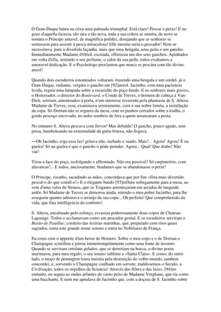 O Gran-Duque bateu na côxa uma palmada triumphal. Está claro! Pescar o peixe! E no
gozo d'aquella facecia, tão rara e tão nova, toda a sua colera se sumíra, de novo se
tornára o Principe amavel, de magnifica polidez, desejando que as senhoras se
sentassem para assistir á pesca miraculosa! Elle mesmo seria o pescador! Nem se
necessitava, para a divertida façanha, mais que uma bengala, uma guita e um gancho.
Immediatamente Madame d'Oriol, excitada, offereceu um dos seus ganchos. Apinhados
em volta d'ella, sentindo o seu perfume, o calor da sua pelle, todos exaltamos a
amoravel dedicação. E o Psychologo proclamou que nunca se pescára com tão divino
anzol!
Quando dois escudeiros estonteados voltaram, trazendo uma bengala e um cordel, já o
Gran-Duque, radiante, vergára o gancho em [92]anzol. Jacintho, com uma paciencia
livida, erguia uma lampada sobre a escuridão do poço fundo. E os senhores mais graves,
o Historiador, o director do Boulevard, o Conde de Treves, o homem de cabeça á Van-
Dick, sorriam, amontoados á porta, n'um interesse reverente pela phantasia de S. Alteza.
Madame de Treves, essa, examinava serenamente, com a sua nobre luneta, a installação
da copa. Só Dornan não se erguera da mesa, com os punhos cerrados sobre a toalha, o
gordo pescoço encovado, no tedio sombrio de fera a quem arrancaram a posta.
No emtanto S. Alteza pescava com fervor! Mas debalde! O gancho, pouco agudo, sem
presa, bamboleando na extremidade da guita frouxa, não fisgava.
―Oh Jacintho, erga essa luz! gritava elle, inchado e suado. Mais!... Agora! Agora! É na
guelra! Só na guelra é que o gancho o póde prender. Agora... Qual! Que diabo! Não
vae!
Tirou a face do poço, resfolgando e affrontado. Não era possivel! Só carpinteiros, com
alavancas!... E todos, anciosamente, bradamos que se abandonasse o peixe!
O Principe, risonho, sacudindo as mãos, concordava que por fim «fôra mais divertido
pescal-o do que comêl-o!» E o elegante bando [93]refluiu sofregamente para a mesa, ao
som d'uma valsa de Strauss, que os Tziganes arremeçaram em arcadas de languido
ardôr. Só Madame de Treves se demorou ainda, retendo o meu pobre Jacintho, para lhe
assegurar quanto admirava o arranjo da sua copa... Oh perfeita! Que comprehensão da
vida, que fina intelligencia do conforto!
S. Alteza, encalmado pelo esforço, esvasiou poderosamente dous copos de Chateau-
Lagrange. Todos o acclamavam como um pescador genial. E os escudeiros serviram o
Barão de Pauillac, cordeiro das lezirias marinhas, que, preparado com ritos quasi
sagrados, toma este grande nome sonoro e entra no Nobiliario de França.
Eu comi com o appetite d'um heroe de Homero. Sobre o meu copo e o de Dornan o
Champagne scintillou e jorrou ininterrompidamente como uma fonte de inverno.
Quando se serviram ortolans gelados, que se derretiam na bocca, o divino poeta
murmurou, para meu regalo, o seu soneto sublime a «Santa Clara». E como, do outro
lado, o moço de pennugem loura insistia pela destruição do velho mundo, tambem
concordei, e, sorvendo o Champagne coalhado em sorvete, maldissemos o Seculo, a
Civilisação, todos os orgulhos da Sciencia! Através das flôres e das luzes, [94]no
emtanto, eu seguia as ondas arfantes do vasto peito de Madame Verghane, que ria como
uma bacchante. E nem me apiedava de Jacintho que, com a doçura de S. Jacintho sobre
 