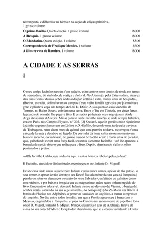 recomposta, e differente na fórma e na acção da edição primitiva.
1 grosso volume
O primo Bazilio. Quarta edição. 1 grosso volume 1$000
A Reliquia. 1 grosso volume 1$000
O Mandarim. Quarta edição. 1 volume $500
Correspondencia de Fradique Mendes. 1 volume $600
A illustre casa de Ramires. 1 volume 1$000
A CIDADE E AS SERRAS
I
O meu amigo Jacintho nasceu n'um palacio, com cento e nove contos de renda em terras
de semeadura, de vinhedo, de cortiça e d'olival. No Alemtejo, pela Extremadura, atravez
das duas Beiras, densas sebes ondulando por collina e valle, muros altos de boa pedra,
ribeiras, estradas, delimitavam os campos d'esta velha familia agricola que já entulhava
grão e plantava cepa em tempos d'el-rei D. Diniz. A sua quinta e casa senhorial de
Tormes, no Baixo Douro, cobriam uma serra. Entre o Tua e o Tinhela, por cinco fartas
legoas, todo o torrão lhe pagava fôro. E cerrados pinheiraes seus negrejavam desde
Arga até ao mar d'Ancora. Mas o palacio onde Jacintho nascêra, e onde sempre habitára,
era em Paris, nos Campos Elyseos, n.º 202. [2] Seu avô, aquelle gordissimo e riquissimo
Jacintho a quem chamavam em Lisboa o D. Galião, descendo uma tarde pela travessa
da Trabuqueta, rente d'um muro de quintal que uma parreira toldava, escorregou n'uma
casca de laranja e desabou no lagedo. Da portinha da horta sahia n'esse momento um
homem moreno, escanhoado, de grosso casaco de baetão verde e botas altas de picador,
que, galhofando e com uma força facil, levantou o enorme Jacintho―até lhe apanhou a
bengala de castão d'ouro que rolára para o lixo. Depois, demorando n'elle os olhos
pestanudos e pretos:
―Oh Jacintho Galião, que andas tu aqui, a estas horas, a rebolar pelas pedras?
E Jacintho, aturdido e deslumbrado, reconheceu o snr. Infante D. Miguel!
Desde essa tarde amou aquelle bom Infante como nunca amára, apesar de tão guloso, o
seu ventre, e apesar de tão devoto o seu Deus! Na sala nobre da sua casa (á Pampulha)
pendurou sobre os damascos o retrato do «seu Salvador», enfeitado de palmitos como
um retabulo, e por baixo a bengala que as magnanimas mãos reaes tinham erguido do
lixo. Emquanto o adoravel, desejado Infante penou no desterro de Vienna, o barrigudo
senhor corria, sacudido na sua sege amarella, do botequim[3] do Zé-Maria em Belem á
botica do Placido nos Algibebes, a gemer as saudades do anginho, a tramar o regresso
do anginho. No dia, entre todos bemdito, em que a Perola appareceu á barra com o
Messias, engrinaldou a Pampulha, ergueu no Caneiro um monumento de papelão e lona
onde D. Miguel, tornado S. Miguel, branco, d'aureola e azas de Archanjo, furava de
cima do seu corcel d'Alter o Dragão do Liberalismo, que se estorcia vomitando a Carta.
 