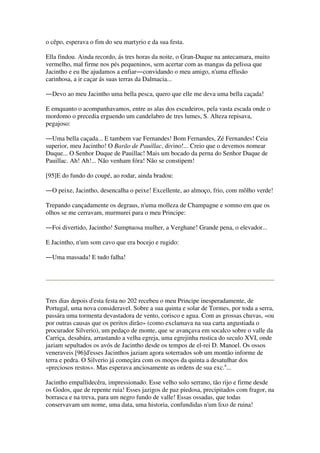 o cêpo, esperava o fim do seu martyrio e da sua festa.
Ella findou. Ainda recordo, ás tres horas da noite, o Gran-Duque na antecamara, muito
vermelho, mal firme nos pés pequeninos, sem acertar com as mangas da pelissa que
Jacintho e eu lhe ajudamos a enfiar―convidando o meu amigo, n'uma effusão
carinhosa, a ir caçar ás suas terras da Dalmacia...
―Devo ao meu Jacintho uma bella pesca, quero que elle me deva uma bella caçada!
E emquanto o acompanhavamos, entre as alas dos escudeiros, pela vasta escada onde o
mordomo o precedia erguendo um candelabro de tres lumes, S. Alteza repisava,
pegajoso:
―Uma bella caçada... E tambem vae Fernandes! Bom Fernandes, Zé Fernandes! Ceia
superior, meu Jacintho! O Barão de Pauillac, divino!... Creio que o devemos nomear
Duque... O Senhor Duque de Pauillac! Mais um bocado da perna do Senhor Duque de
Pauillac. Ah! Ah!... Não venham fóra! Não se constipem!
[95]E do fundo do coupé, ao rodar, ainda bradou:
―O peixe, Jacintho, desencalha o peixe! Excellente, ao almoço, frio, com môlho verde!
Trepando cançadamente os degraus, n'uma molleza de Champagne e somno em que os
olhos se me cerravam, murmurei para o meu Principe:
―Foi divertido, Jacintho! Sumptuosa mulher, a Verghane! Grande pena, o elevador...
E Jacintho, n'um som cavo que era bocejo e rugido:
―Uma massada! E tudo falha!
Tres dias depois d'esta festa no 202 recebeu o meu Principe inesperadamente, de
Portugal, uma nova consideravel. Sobre a sua quinta e solar de Tormes, por toda a serra,
passára uma tormenta devastadora de vento, corisco e agua. Com as grossas chuvas, «ou
por outras causas que os peritos dirão» (como exclamava na sua carta angustiada o
procurador Silverio), um pedaço de monte, que se avançava em socalco sobre o valle da
Carriça, desabára, arrastando a velha egreja, uma egrejinha rustica do seculo XVI, onde
jaziam sepultados os avós de Jacintho desde os tempos de el-rei D. Manoel. Os ossos
veneraveis [96]d'esses Jacinthos jaziam agora soterrados sob um montão informe de
terra e pedra. O Silverio já começára com os moços da quinta a desatulhar dos
«preciosos restos». Mas esperava anciosamente as ordens de sua exc.a
...
Jacintho empallidecêra, impressionado. Esse velho solo serrano, tão rijo e firme desde
os Godos, que de repente ruia! Esses jazigos de paz piedosa, precipitados com fragor, na
borrasca e na treva, para um negro fundo de valle! Essas ossadas, que todas
conservavam um nome, uma data, uma historia, confundidas n'um lixo de ruina!
 