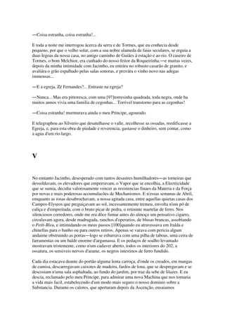 ―Coisa estranha, coisa estranha!...
E toda a noite me interrogou ácerca da serra e de Tormes, que eu conhecia desde
pequeno, por que o velho solar, com a sua nobre alameda de faias seculares, se erguia a
duas legoas da nossa casa, no antigo caminho de Guiães á estação e ao rio. O caseiro de
Tormes, o bom Melchior, era cunhado do nosso feitor da Roqueirinha:―e muitas vezes,
depois da minha intimidade com Jacintho, eu entrára no robusto casarão de granito, e
avaliára o grão espalhado pelas salas sonoras, e provára o vinho novo nas adegas
immensas...
―E a egreja, Zé Fernandes?... Entraste na egreja?
―Nunca... Mas era pittoresca, com uma [97]torresinha quadrada, toda negra, onde ha
muitos annos vivia uma familia de cegonhas... Terrivel transtorno para as cegonhas!
―Coisa estranha! murmurava ainda o meu Principe, agourado.
E telegraphou ao Silverio que desatulhasse o valle, recolhesse as ossadas, reedificasse a
Egreja, e, para esta obra de piedade e reverencia, gastasse o dinheiro, sem contar, como
a agua d'um rio largo.
V
No emtanto Jacintho, desesperado com tantos desastres humilhadores―as torneiras que
dessoldavam, os elevadores que emperravam, o Vapor que se encolhia, a Electricidade
que se sumia, decidiu valorosamente vencer as resistencias finaes da Materia e da Força
por novas e mais poderosas accumulacões de Mechanismos. E n'essas semanas de Abril,
emquanto as rosas desabrochavam, a nossa agitada casa, entre aquellas quietas casas dos
Campos-Elyseos que preguiçavam ao sol, incessantemente tremeu, envolta n'um pó de
caliça e d'empreitada, com o bruto picar de pedra, o retininte martelar de ferro. Nos
silenciosos corredores, onde me era dôce fumar antes do almoço um pensativo cigarro,
circulavam agora, desde madrugada, ranchos d'operarios, de blusas brancas, assobiando
o Petît-Bleu, e intimidando os meus passos [100]quando eu atravessava em fralda e
chinellas para o banho ou para outros retiros. Apenas se varava com pericia algum
andaime obstruindo as portas―logo se esbarrava com uma pilha de taboas, uma ceira de
farramentas ou um balde enorme d'argamassa. E os pedaços de soalho levantado
mostravam tristemente, como n'um cadaver aberto, todos os interiores do 202, a
ossatura, os sensiveis nervos d'arame, os negros intestinos de ferro fundido.
Cada dia estacava deante do portão alguma lenta carroça, d'onde os creados, em mangas
de camisa, descarregavam caixotes de madeira, fardos de lona, que se despregavam e se
descosiam n'uma sala asphaltada, ao fundo do jardim, por traz da sebe de lilazes. E eu
descia, reclamado pelo meu Principe, para admirar uma nova Machina que nos tornaria
a vida mais facil, estabelecendo d'um modo mais seguro o nosso dominio sobre a
Substancia. Durante os calores, que apertaram depois da Ascenção, ensaiamos
 