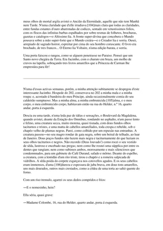 meus olhos de mortal argila avistei o Ancião da Eternidade, aquelle que não tem Manhã
nem Tarde. N'uma claridade que d'elle irradiava [104]mais clara que todas as claridades,
entre fundas estantes d'ouro abarrotadas de codices, sentado em vetustissimos folios,
com os flocos das infinitas barbas espalhados por sobre resmas de folhetos, brochuras,
gazetas e catalogos―o Altissimo lia. A fronte super-divina que concebera o Mundo
pousava sobre a mão super-forte que o Mundo creára―e o Creador lia e sorria. Ousei,
arrepiado de sagrado horror, espreitar por cima do seu hombro coruscante. O livro era
brochado, de tres francos... O Eterno lia Voltaire, n'uma edição barata, e sorria.
Uma porta faiscou e rangeu, como se alguem penetrasse no Paraiso. Pensei que um
Santo novo chegára da Terra. Era Jacintho, com o charuto em braza, um molho de
cravos na lapella, sobraçando tres livros amarellos que a Princeza de Carman lhe
emprestára para lêr!
N'uma d'essas activas semanas, porém, a minha attenção subitamente se despegou d'este
interessante Jacintho. Hospede do 202, conservava no 202 a minha mala e a minha
roupa: e, acostado á bandeira do meu Principe, ainda occasionalmente comia do seu
caldeirão sumptuoso. Mas a minha alma, a minha embrutecida [105]alma, e o meu
corpo, o meu embrutecido corpo, habitavam então na rua do Helder, n.º 16, quarto
andar, porta á esquerda.
Descia eu uma tarde, n'uma leda paz de idéas e sensações, o Boulevard da Magdalena,
quando avistei, deante da Estação dos Omnibus, rondando no asphalto, n'um passo lento
e felino, uma creatura secca, muito morena, quasi tisnada, com dous fundos olhos
taciturnos e tristes, e uma matta de cabellos amarellados, toda crespa e rebelde, sob o
chapéo velho de plumas negras. Parei, como colhido por um repuxão nas entranhas. A
creatura passou―no seu magro rondar de gata negra, sobre um beiral de telhado, ao luar
de Janeiro. Dous poços fundos não luzem mais negra e taciturnamente do que luziam os
seus olhos taciturnos e negros. Não recordo (Deus louvado!) como rocei o seu vestido
de sêda, lustroso e encebado nas pregas; nem como lhe rosnei uma súpplica por entre os
dentes que rangiam; nem como subimos ambos, morosamente e mais silenciosos que
condemnnados, para um gabinete do Café Durand, safado e môrno. Deante do espelho,
a creatura, com a lentidão d'um rito triste, tirou o chapéo e a romeira salpicada de
vidrilhos. A sêda poida do corpete esgarçava nos cotovellos agudos. E os seus cabellos
eram immensos, d'uma [106]dureza e espessura de juba brava, em dous tons amarellos,
uns mais dourados, outros mais crestados, como a côdea de uma torta ao sahir quente do
forno.
Com um riso tremulo, agarrei os seus dedos compridos e frios:
―E o nomesinho, hein?
Ella séria, quasi grave:
―Madame Colombe, 16, rua do Helder, quarto andar, porta á esquerda.
 