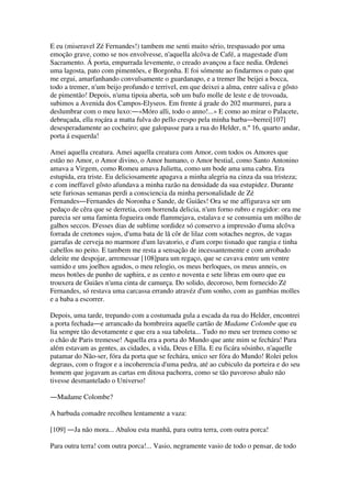 E eu (miseravel Zé Fernandes!) tambem me senti muito sério, trespassado por uma
emoção grave, como se nos envolvesse, n'aquella alcôva de Café, a magestade d'um
Sacramento. Á porta, empurrada levemente, o creado avançou a face nedia. Ordenei
uma lagosta, pato com pimentões, e Borgonha. E foi sómente ao findarmos o pato que
me ergui, amarfanhando convulsamente o guardanapo, e a tremer lhe beijei a bocca,
todo a tremer, n'um beijo profundo e terrivel, em que deixei a alma, entre saliva e gôsto
de pimentão! Depois, n'uma tipoia aberta, sob um bafo molle de leste e de trovoada,
subimos a Avenida dos Campos-Elyseos. Em frente á grade do 202 murmurei, para a
deslumbrar com o meu luxo:―«Móro alli, todo o anno!...» E como ao mirar o Palacete,
debruçada, ella roçára a matta fulva do pello crespo pela minha barba―berrei[107]
desesperadamente ao cocheiro; que galopasse para a rua do Helder, n.º 16, quarto andar,
porta á esquerda!
Amei aquella creatura. Amei aquella creatura com Amor, com todos os Amores que
estão no Amor, o Amor divino, o Amor humano, o Amor bestial, como Santo Antonino
amava a Virgem, como Romeu amava Julietta, como um bode ama uma cabra. Era
estupida, era triste. Eu deliciosamente apagava a minha alegria na cinza da sua tristeza;
e com ineffavel gôsto afundava a minha razão na densidade da sua estupidez. Durante
sete furiosas semanas perdi a consciencia da minha personalidade de Zé
Fernandes―Fernandes de Noronha e Sande, de Guiães! Ora se me affigurava ser um
pedaço de cêra que se derretia, com horrenda delicia, n'um forno rubro e rugidor: ora me
parecia ser uma faminta fogueira onde flammejava, estalava e se consumia um mólho de
galhos seccos. D'esses dias de sublime sordidez só conservo a impressão d'uma alcôva
forrada de cretones sujos, d'uma bata de lã côr de lilaz com sotaches negros, de vagas
garrafas de cerveja no marmore d'um lavatorio, e d'um corpo tisnado que rangia e tinha
cabellos no peito. E tambem me resta a sensação de incessantemente e com arrobado
deleite me despojar, arremessar [108]para um regaço, que se cavava entre um ventre
sumido e uns joelhos agudos, o meu relogio, os meus berloques, os meus anneis, os
meus botões de punho de saphira, e as cento e noventa e sete libras em ouro que eu
trouxera de Guiães n'uma cinta de camurça. Do solido, decoroso, bem fornecido Zé
Fernandes, só restava uma carcassa errando atravéz d'um sonho, com as gambias molles
e a baba a escorrer.
Depois, uma tarde, trepando com a costumada gula a escada da rua do Helder, encontrei
a porta fechada―e arrancado da hombreira aquelle cartão de Madame Colombe que eu
lia sempre tão devotamente e que era a sua taboleta... Tudo no meu ser tremeu como se
o chão de Paris tremesse! Aquella era a porta do Mundo que ante mim se fechára! Para
além estavam as gentes, as cidades, a vida, Deus e Ella. E eu ficára sósinho, n'aquelle
patamar do Não-ser, fóra da porta que se fechára, unico ser fóra do Mundo! Rolei pelos
degraus, com o fragor e a incoherencia d'uma pedra, até ao cubiculo da porteira e do seu
homem que jogavam as cartas em ditosa pachorra, como se tão pavoroso abalo não
tivesse desmantelado o Universo!
―Madame Colombe?
A barbuda comadre recolheu lentamente a vaza:
[109] ―Ja não mora... Abalou esta manhã, para outra terra, com outra porca!
Para outra terra! com outra porca!... Vasio, negramente vasio de todo o pensar, de todo
 