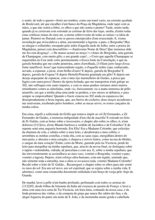 o sentir, de todo o querer―boiei aos tombos, como um tonel vasio, na corrente açodada
do Boulevard, até que encalhei n'um banco da Praça da Magdalena, onde tapei com as
mãos, a que não sentia a febre, os olhos a que não sentia o pranto! Tarde, muito tarde,
quando já se cerravam com estrondo as cortinas de ferro das lojas, surdiu, d'entre todas
estas confusas ruinas do meu ser, a eterna sobrevivente de todas as ruinas―a ideia de
jantar. Penetrei no Durand, com os passos entorpecidos d'um resuscitado. E, n'uma
recordação que m'escaldava a alma, encommendei a lagosta, o pato, o Borgonha! Mas
ao alargar o collarinho, ensopado pelo ardor d'aquella tarde de Julho, entre a poeira da
Magdalena, pensei com desconfôrto:―«Santissimo Nome de Deus! Que immensa sêde
me fez esta desgraça!...» De manso acenei ao moço:―«Antes do Borgonha, uma garrafa
de Champagne, com muito gêlo, e um grande copo!...» Creio que aquelle Champagne se
engarrafára no Ceu onde corre perennemente a fresca fonte da Consolação, e que na
garrafa bemdita que me coube penetrára, antes d'arrolhada, [110]um jorro largo d'essa
fonte inneffavel. Jesus! que transcendente regalo, o d'aquelle nobre copo, embaciado,
nevado, a espumar, a picar, n'um brilho d'ouro! E depois, garrafa de Borgonha! E
depois, garrafa de Cognac! E depois Hortelã-Pimenta granitada em gêlo! E depois um
desejo arquejante de espancar, com o meu rijo marmelleiro de Guiães, a porca que
fugira com outra porca! Dentro da tipoia fechada, que me transportou n'um galope ao
202, não suffoquei este santo impulso, e com os meus punhos serranos atirei murros
retumbantes contra as almofadas, onde via, furiosamente via a matta immensa de pello
amarello, em que a minha alma uma tarde se perdera, e tres mezes se debatera, e para
sempre se emporcalhára! Quando o fiacre estacou no 202 ainda eu espancava tão
desesperadamente a besta ingrata, que, aos berros do cocheiro, dous moços accudiram e
me sustiveram, recebendo pelos hombros, sobre as nucas servis, os restos cançados da
minha colera.
Em cima, repelli a sollicitude do Grillo que tentava impôr ao siô Zé Fernandes, a Zé
Fernandes de Guiães, a immensa indignidade d'um chá de macella! E estirado no leito
de D. Galião, com as botas sobre o travesseiro, o chapéo alto sobre os olhos, ri, n'um
doloroso [111]riso, d'este Mundo burlesco e sordido de Jacinthos e de Colombes! E de
repente senti uma angustia horrenda. Era Ella! Era a Madame Colombe, que esfuziára
da chamma da vela, e saltára sobre o meu leito, e desabotoára o meu collete, e
arrombára as minhas costellas, e toda ella, com as saias sujas, mergulhára dentro do
meu peito, e abocára o meu coração, e chupava a sorvos lentos, como na rua do Helder,
o sangue do meu coração! Então, certo da Morte, ganindo pela tia Vicencia, pendi do
leito para mergulhar na minha sepultura, que, através da nevoa final, eu distinguia sobre
o tapete―redondinha, vidrada, de porcelana e com aza. E, sobre a minha sepultura, que
tão irreverentemente se assimilhava ao meu vaso, vomitei o Borgonha, vomitei o pato,
vomitei a lagosta. Depois, n'um esforço ultra-humano, com um rugido, sentindo que,
não sómente toda a entranha, mas a alma se esvasiava toda, vomitei Madame Colombe!
Recahi sobre o leito de D. Galião... Recarreguei o chapéo sobre os olhos para não sentir
os raios do sol. Era um sol novo, um sol espiritual, que se erguia sobre a minha vida. E
adormeci, como uma creancinha docemente embalada n'um berço de verga pelo Anjo da
Guarda.
De manhã, lavei a pelle n'um banho profundo, perfumado com todos os aromas do
[112]202, desde folhas de limonete da India até essencia de jasmin de França: e lavei a
alma com uma rica carta da Tia Vicencia, em letra farta, contando da nossa casa, e da
linda promessa das vinhas, e da compota de ginja que nunca lhe sahíra tão fina, e da
alegre fogueira do pateo em noite de S. João, e da menininha muito gorda e cabelluda
 