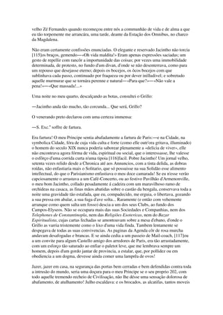 velho Zé Fernandes quando recomeçou entre nós a communhão de vida e de alma a que
eu tão torpemente me arrancára, uma tarde, deante da Estação dos Omnibus, no charco
da Magdalena.
Não eram certamente confissões enunciadas. O elegante e reservado Jacintho não torcia
[115]os braços, gemendo―«Oh vida maldita!» Eram apenas expressões saciadas; um
gesto de repellir com rancôr a importunidade das coisas; por vezes uma immobilidade
determinada, de protesto, no fundo d'um divan, d'onde se não desenterrava, como para
um repouso que desejasse eterno; depois os bocejos, os ôcos bocejos com que
sublinhava cada passo, continuado por fraqueza ou por dever inilludivel; e sobretudo
aquelle murmurar que se tornára perenne e natural―«Para que?»―«Não vale a
pena!»―«Que massada!...»
Uma noite no meu quarto, descalçando as botas, consultei o Grillo:
―Jacintho anda tão mucho, tão corcunda... Que será, Grillo?
O venerando preto declarou com uma certeza immensa:
―S. Exc.a
soffre de fartura.
Era fartura! O meu Principe sentia abafadamente a fartura de Paris:―e na Cidade, na
symbolica Cidade, fóra de cuja vida culta e forte (como elle outr'ora gritava, illuminado)
o homem do seculo XIX nunca poderia saborear plenamente a «delicia de viver», elle
não encontrava agora fórma de vida, espiritual ou social, que o interessasse, lhe valesse
o esfôrço d'uma corrida curta n'uma tipoia [116]facil. Pobre Jacintho! Um jornal velho,
setenta vezes relido desde a Chronica até aos Annuncios, com a tinta delida, as dobras
roídas, não enfastiaria mais o Solitario, que só possuisse na sua Solidão esse alimento
intellectual, do que o Parisianismo enfastiava o meu doce camarada! Se eu n'esse verão
capciosamente o arrastava a um Café-Concerto, ou ao festivo Pavilhão d'Armenonville,
o meu bom Jacintho, collado pesadamente á cadeira com um maravilhoso ramo de
orchideas na casaca, as finas mãos abatidas sobre o castão da bengala, conservava toda a
noite uma gravidade tão estafada, que eu, compadecido, me erguia, o libertava, gozando
a sua pressa em abalar, a sua fuga d'ave solta... Raramente (e então com vehemente
arranque como quem salta um fosso) descia a um dos seus Clubs, ao fundo dos
Campos-Elyseos. Não se occupara mais das suas Sociedades e Companhias, nem dos
Telephones de Constantinopla, nem das Religiões Esotericas, nem do Bazar
Espiritualista, cujas cartas fechadas se amontoavam sobre a mesa d'ebano, d'onde o
Grillo as varria tristemente como o lixo d'uma vida finda. Tambem lentamente se
despegava de todas as suas convivencias. As paginas da Agenda côr de rosa murcha
andavam desafogadas e brancas. E se ainda cedia a um passeio de Mail-coach, [117]ou
a um convite para algum Castello amigo dos arredores de Paris, era tão arrastadamente,
com um esforço tão saturado ao enfiar o paletot leve, que me lembrava sempre um
homem, depois d'um gordo jantar de provincia, a estalar, que, por pollidez ou em
obediencia a um dogma, devesse ainda comer uma lamprêa de ovos!
Jazer, jazer em casa, na segurança das portas bem cerradas e bem defendidas contra toda
a intrusão do mundo, seria uma doçura para o meu Principe se o seu proprio 202, com
todo aquelle tremendo recheio de Civilisação, não lhe désse uma sensação dolorosa de
abafamento, de atulhamento! Julho escaldava: e os brocados, as alcatifas, tantos moveis
 