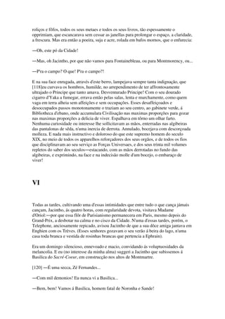 roliços e fôfos, todos os seus metaes e todos os seus livros, tão espessamente o
opprimiam, que escancarava sem cessar as janellas para prolongar o espaço, a claridade,
a frescura. Mas era então a poeira, suja e acre, rolada em bafos mornos, que o enfurecia:
―Oh, este pó da Cidade!
―Mas, oh Jacintho, por que não vamos para Fontainebleau, ou para Montmorency, ou...
―P'ra o campo? O que! P'ra o campo?!
E na sua face enrugada, através d'este berro, lampejava sempre tanta indignação, que
[118]eu curvava os hombros, humilde, no arrependimento de ter affrontosamente
ultrajado o Principe que tanto amava. Desventurado Principe! Com o seu dourado
cigarro d'Yaka a fumegar, errava então pelas salas, lenta e murchamente, como quem
vaga em terra alheia sem affeições e sem occupações. Esses desaffeiçoados e
desoccupados passos monotonamente o traziam ao seu centro, ao gabinete verde, á
Bibliotheca d'ebano, onde accumulara Civilisação nas maximas proporções para gozar
nas maximas proporções a delicia de viver. Espalhava em tôrno um olhar farto.
Nenhuma curiosidade ou interesse lhe sollicitavam as mãos, enterradas nas algibeiras
das pantalonas de sêda, n'uma inercia de derrota. Annulado, bocejava com descorçoada
molleza. E nada mais instructivo e doloroso do que este supremo homem do seculo
XIX, no meio de todos os apparelhos reforçadores dos seus orgãos, e de todos os fios
que disciplinavam ao seu serviço as Forças Universaes, e dos seus trinta mil volumes
repletos do saber dos seculos―estacando, com as mãos derrotadas no fundo das
algibeiras, e exprimindo, na face e na indecisão molle d'um bocejo, o embaraço de
viver!
VI
Todas as tardes, cultivando uma d'essas intimidades que entre tudo o que cança jámais
cançam, Jacintho, ás quatro horas, com regularidade devota, visitava Madame
d'Oriol:―por que essa flôr de Parisianismo permanecera em Paris, mesmo depois do
Grand-Prix, a desbotar na calma e no cisco da Cidade. N'uma d'essas tardes, porém, o
Telephone, anciosamente repicado, avisou Jacintho de que a sua dôce amiga jantava em
Enghien com os Trèves. (Esses senhores gozavam o seu verão á beira do lago, n'uma
casa toda branca e vestida de rosinhas brancas que pertencia a Ephrain).
Era um domingo silencioso, ennevoado e macio, convidando ás voluptuosidades da
melancolia. E eu (no interesse da minha alma) suggeri a Jacintho que subissemos á
Basilica do Sacré-Coeur, em construcção nos altos de Montmartre.
[120] ―É uma secca, Zé Fernandes...
―Com mil demonios! Eu nunca vi a Basilica...
―Bem, bem! Vamos á Basilica, homem fatal de Noronha e Sande!
 