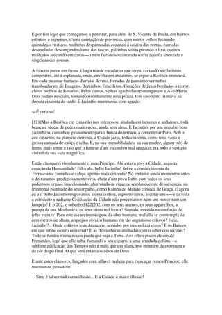 E por fim logo que começamos a penetrar, para além de S. Vicente de Paula, em bairros
estreitos e ingremes, d'uma quietação de provincia, com muros velhos fechando
quintalejos rusticos, mulheres despenteadas cozendo á soleira das portas, carriolas
desatreladas descançando diante das tascas, gallinhas soltas picando o lixo, cueiros
molhados seccando em canas―o meu fastidioso camarada sorriu áquella liberdade e
singeleza das cousas.
A vittoria parou em frente á larga rua de escadarias que trepa, cortando viellasinhas
campestres, até á esplanada, onde, envolta em andaimes, se ergue a Basilica immensa.
Em cada patamar barracas d'arraial devoto, forradas de panninho vermelho,
transbordavam de Imagens, Bentinhos, Crucifixos, Corações de Jesus bordados a retroz,
claros molhos de Rosarios. Pelos cantos, velhas agachadas resmungavam a Avè-Maria.
Dois padres desciam, tomando risonhamente uma pitada. Um sino lento tilintava na
doçura cinzenta da tarde. E Jacintho murmurou, com agrado:
―É curioso!
[121]Mas a Basilica em cima não nos interessou, abafada em tapumes e andaimes, toda
branca e sêcca, de pedra muito nova, ainda sem alma. E Jacintho, por um impulso bem
Jacinthico, caminhou gulosamente para a borda do terraço, a contemplar Paris. Sob o
ceu cinzento, na planicie cinzenta, a Cidade jazia, toda cinzenta, como uma vasta e
grossa camada de caliça e telha. E, na sua immobilidade e na sua mudez, algum rolo de
fumo, mais tenue e ralo que o fumear d'um escombro mal apagado, era todo o vestigio
visivel da sua vida magnifica.
Então chasqueei risonhamente o meu Principe. Ahi estava pois a Cidade, augusta
creação da Humanidade! Eil-a ahi, bello Jacintho! Sobre a crosta cinzenta da
Terra―uma camada de caliça, apenas mais cinzenta! No emtanto ainda momentos antes
a deixaramos prodigiosamente viva, cheia d'um povo forte, com todos os seus
poderosos orgãos funccionando, abarrotada de riqueza, resplandecente de sapiencia, na
triumphal plenitude do seu orgulho, como Rainha do Mundo coroada de Graça. E agora
eu e o bello Jacintho trepavamos a uma collina, espreitavamos, escutavamos―e de toda
a estridente e radiante Civilisação da Cidade não percebiamos nem um rumor nem um
lampejo! E o 202, o soberbo [122]202, com os seus arames, os seus apparelhos, a
pompa da sua Mechanica, os seus trinta mil livros? Sumido, esvaído na confusão de
telha e cinza! Para este esvaecimento pois da obra humana, mal ella se comtempla de
cem metros de altura, arqueja o obreiro humano em tão angustioso esforço? Hein,
Jacintho?... Onde estão os teus Armazens servidos por tres mil caixeiros? E os Bancos
em que retine o ouro universal? E as Bibliothecas atulhadas com o saber dos seculos?
Tudo se fundiu n'uma nodoa parda que suja a Terra. Aos olhos piscos de um Zé
Fernandes, logo que elle suba, fumando o seu cigarro, a uma arredada collina―a
sublime edificação dos Tempos não é mais que um silencioso monturo da espessura e
da côr do pó final. O que será então aos olhos de Deus!
E ante estes clamores, lançados com affavel malicia para espicaçar o meu Principe, elle
murmurou, pensativo:
―Sim, é talvez tudo uma illusão... E a Cidade a maior illusão!
 
