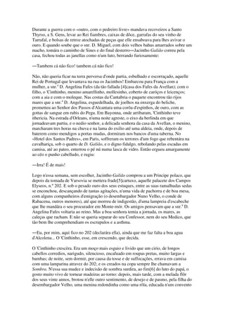 Durante a guerra com o «outro, com o pedreiro livre» mandava recoveiros a Santo
Thyrso, a S. Gens, levar ao Rei fiambres, caixas de dôce, garrafas do seu vinho de
Tarrafal, e bolsas de retroz atochadas de peças que elle ensaboava para lhes avivar o
ouro. E quando soube que o snr. D. Miguel, com dois velhos bahus amarrados sobre um
macho, tomára o caminho de Sines e do final desterro―Jacintho Galião correu pela
casa, fechou todas as janellas como n'um luto, berrando furiosamente:
―Tambem cá não fico! tambem cá não fico!
Não, não queria ficar na terra perversa d'onde partia, esbulhado e escorraçado, aquelle
Rei de Portugal que levantava na rua os Jacinthos! Embarcou para França com a
mulher, a snr.a
D. Angelina Fafes (da tão fallada [4]casa dos Fafes da Avellan); com o
filho, o 'Cinthinho, menino amarellinho, mollesinho, coberto de caróços e leicenços;
com a aia e com o moleque. Nas costas da Cantabria o paquete encontrou tão rijos
mares que a snr.a
D. Angelina, esguedelhada, de joelhos na enxerga do beliche,
prometteu ao Senhor dos Passos d'Alcantara uma corôa d'espinhos, de ouro, com as
gottas de sangue em rubis do Pegu. Em Bayonna, onde arribaram, 'Cinthinho teve
ithericia. Na estrada d'Orleans, n'uma noite agreste, o eixo da berlinda em que
jornadeavam partiu, e o nedio senhor, a delicada senhora da casa da Avellan, o menino,
marcharam tres horas na chuva e na lama do exilio até uma aldeia, onde, depois de
baterem como mendigos a portas mudas, dormiram nos bancos d'uma taberna. No
«Hotel dos Santos Padres», em Paris, soffreram os terrores d'um fogo que rebentára na
cavalhariça, sob o quarto de D. Galião, e o digno fidalgo, rebolando pelas escadas em
camisa, até ao pateo, enterrou o pé nú numa lasca de vidro. Então ergueu amargamente
ao céo o punho cabelludo, e rugiu:
―Irra! É de mais!
Logo n'essa semana, sem escolher, Jacintho Galião comprou a um Principe polaco, que
depois da tomada de Varsovia se mettera frade[5]cartuxo, aquelle palacete dos Campos
Elyseos, n.º 202. E sob o pesado ouro dos seus estuques, entre as suas ramalhudas sedas
se enconchou, descançando de tantas agitações, n'uma vida de pachorra e de boa mesa,
com alguns companheiros d'emigração (o desembargador Nuno Velho, o conde de
Rabacena, outros menores), até que morreu de indigestão, d'uma lampreia d'escabeche
que lhe mandára o seu procurador em Monte-mór. Os amigos pensavam que a snr.a
D.
Angelina Fafes voltaria ao reino. Mas a boa senhora temia a jornada, os mares, as
caleças que racham. E não se queria separar do seu Confessor, nem do seu Medico, que
tão bem lhe comprehendiam os escrupulos e a asthma.
―Eu, por mim, aqui fico no 202 (declarára ella), ainda que me faz falta a boa agua
d'Alcolena... O 'Cinthinho, esse, em crescendo, que decida.
O 'Cinthinho crescèra. Era um moço mais esguio e livido que um cirio, de longos
cabellos corredios, narigudo, silencioso, encafuado em roupas pretas, muito largas e
bambas; de noite, sem dormir, por causa da tosse e de suffocações, errava em camisa
com uma lamparina atravez do 202; e os creados na copa sempre lhe chamavam a
Sombra. N'essa sua mudez e indecisão de sombra surdira, ao fim[6] do luto do papá, o
gosto muito vivo de tornear madeiras ao torno: depois, mais tarde, com a melada flôr
dos seus vinte annos, brotou n'elle outro sentimento, de desejo e de pasmo, pela filha do
desembargador Velho, uma menina redondinha como uma rôla, educada n'um convento
 