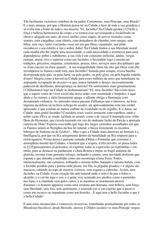 Tão facilmente victorioso redobrei de facundia. Certamente, meu Principe, uma Illusão!
E a mais amarga, por que o Homem pensa ter na Cidade a base de toda a sua grandeza e
só n'ella tem a fonte de toda a sua miseria. Vê, Jacintho! Na Cidade perdeu [123]elle a
força e belleza harmoniosa do corpo, e se tornou esse ser resequido e escanifrado ou
obeso e afogado em unto, de ossos molles como trapos, de nervos tremulos como
arames, com cangalhas, com chinós, com dentaduras de chumbo, sem sangue, sem
febra, sem viço, torto, corcunda―esse ser em que Deus, espantado, mal póde
reconhecer o seu esbelto e rijo e nobre Adão! Na Cidade findou a sua liberdade moral:
cada manhã ella lhe impõe uma necessidade, e cada necessidade o arremessa para uma
dependencia: pobre e subalterno, a sua vida é um constante sollicitar, adular, vergar,
rastejar, aturar; rico e superior como um Jacintho, a Sociedade logo o enreda em
tradições, preceitos, etiquetas, ceremonias, praxes, ritos, serviços mais disciplinares que
os d'um carcere ou d'um quartel... A sua tranquillidade (bem tão alto que Deus com elle
recompensa os Santos) onde está, meu Jacintho? Sumida para sempre, n'essa batalha
desesperada pelo pão, ou pela fama, ou pelo poder, ou pelo gôzo, ou pela fugidia rodella
d'ouro! Alegria como a haverá na Cidade para esses milhões de seres que tumultuam na
arquejante occupação de desejar―e que, nunca fartando o desejo, incessantemente
padecem de desillusão, desesperança ou derrota? Os sentimentos mais genuinamente
[124]humanos logo na Cidade se deshumanisam! Vê, meu Jacintho! São como luzes
que o aspero vento do viver social não deixa arder com serenidade e limpidez; e aqui
abala e faz tremer; e além brutamente apaga; e adiante obriga a flammejar com
desnaturada violencia. As amizades nunca passam d'allianças que o interesse, na hora
inquieta da defeza ou na hora sofrega do assalto, ata apressadamente com um cordel
apressado, e que estalam ao menor embate da rivalidade ou do orgulho. E o Amor, na
Cidade, meu gentil Jacintho? Considera esses vastos armazens com espelhos, onde a
nobre carne d'Eva se vende, tarifada ao arratel, como a de vacca! Contempla esse velho
Deus do Hymeneu, que circula trazendo em vez do ondeante facho da Paixão a apertada
carteira do Dote! Espreita essa turba que foge dos largos caminhos assoalhados em que
os Faunos amam as Nymphas na boa lei natural, e busca tristemente os recantos
lobregos de Sodoma ou de Lesbos!... Mas o que a Cidade mais deteriora no homem é a
Intelligencia, por que ou lh'a arregimenta dentro da banalidade ou lh'a empurra para a
extravagancia. N'esta densa e pairante camada d'Idéas e Formulas que constitue a
atmosphera mental das Cidades, o homem que a respira, n'ella envolto, só pensa todos
os [125]pensamentos já pensados, só exprime todas as expressões já exprimidas:―ou
então, para se destacar na pardacente e chata Rotina e trepar ao fragil andaime da
gloriola, inventa n'um gemente esforço, inchando o craneo, uma novidade disforme que
espante e que detenha a multidão como um mostrengo n'uma Feira. Todos,
intelectualmente, são carneiros, trilhando o mesmo trilho, balando o mesmo balido, com
o focinho pendido para a poeira onde pisam, em fila, as pégadas pisadas;―e alguns são
macacos, saltando no topo de mastros vistosos, com esgares e cabriolas. Assim, meu
Jacintho, na Cidade, n'esta creação tão anti-natural onde o solo é de pau e feltro e
alcatrão, e o carvão tapa o ceu, e a gente vive acamada nos predios como o panninho
nas lojas, e a claridade vem pelos canos, e as mentiras se murmuram através
d'arames―o homem apparece como uma creatura anti-humana, sem belleza, sem força,
sem liberdade, sem riso, sem sentimento, e trazendo em si um espirito que é passivo
como um escravo ou impudente como um histrião... E aqui tem o bello Jacintho o que é
a bella Cidade!
E ante estas encanecidas e veneraveis invectivas, retumbadas pontualmente por todos os
Moralistas bucolicos, desde Hesiodo, atravez [126]dos seculos―o meu Principe vergou
 