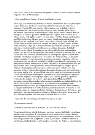 a nuca docil, como se ellas brotassem, inesperadas e frescas, d'uma Revelação superior,
n'aquelles cimos de Montmartre:
―Sim, com effeito, a Cidade... É talvez uma illusão perversa!
Insisti logo, com abundancia, puchando os punhos, saboreando o meu facil philosophar.
E se ao menos essa illusão da Cidade tornasse feliz a totalidade dos sêres, que a
manteem... Mas não! Só uma estreita e reluzente casta goza na Cidade os gozos
especiaes que ella cria. O resto, a escura, immensa plebe, só n'ella soffre, e com
soffrimentos especiaes que só n'ella existem! D'este terraço, junto a esta rica Basilica
consagrada ao Coração que amou o Pobre e por elle sangrou, bem avistamos nós o
lobrego casario onde a plebe se curva sob esse antigo opprobrio de que nem Religiões,
nem Philosophias, nem Moraes, nem a sua propria força brutal a poderão jámais
libertar! Ahi jaz, espalhada pela Cidade, como esterco vil que fecunda a Cidade. Os
seculos rolam; e sempre immutaveis farrapos lhe cobrem o corpo, e sempre debaixo
d'elles, através do longo dia, os homens labutarão e as mulheres chorarão. E com este
labor e este pranto dos pobres, meu Principe, se edifica a abundancia da Cidade!
[127]Eil-a agora coberta de moradas em que elles se não abrigam; armazenada de
estofos, com que elles se não agasalham; abarrotada de alimentos, com que elles se não
saciam! Para elles só a neve, quando a neve cáe, e entorpece e sepulta as creancinhas
aninhadas pelos bancos das praças ou sob os arcos das pontes de Paris... A neve cáe,
muda e branca na treva: as creancinhas gelam nos seus trapos: e a policia, em torno,
ronda attenta para que não seja perturbado o tépido somno d'aquelles que amam a neve,
para patinar nos lagos do Bosque de Bolonha com pelliças de tres mil francos. Mas quê,
meu Jacintho! a tua Civilisação reclama insaciavelmente regalos e pompas, que só
obterá, n'esta amarga desharmonia social, se o Capital dér ao Trabalho, por cada
arquejante esfôrço, uma migalha ratinhada. Irremediavel é, pois, que incessantemente a
plebe sirva, a plebe péne! A sua esfalfada miseria é a condição do esplendor sereno da
Cidade. Se nas suas tigellas fumegasse a justa ração de caldo―não poderia apparecer
nas baixellas de prata a luxuosa porção de foie-gras e tubaras que são o orgulho da
Civilisação. Ha andrajos em trapeiras―para que as bellas Madamas d'Oriol,
resplandecentes de sêdas e rendas, subam, em doce ondulação, a escadaria da Opera. Ha
mãos [128]regeladas que se estendem, e beiços sumidos que agradecem o dom
magnanimo d'um sou―para que os Ephrains tenham dez milhões no Banco de França,
se aqueçam á chamma rica da lenha aromatica, e surtam de collares de saphiras as suas
concubinas, netas dos Duques d'Athenas. E um povo chora de fome, e da fome dos seus
pequeninos―para que os Jacinthos, em janeiro, debiquem, bocejando, sobre pratos de
Saxe, morangos gelados em Champagne e avivados d'um fio d'ether!
―E eu comi dos teus morangos, Jacintho! Miseraveis, tu e eu!
Elle murmurou, desolado:
―É horrivel, comemos d'esses morangos... E talvez por uma illusão!
Pensativamente deixou a borda do terraço, como se a presença da Cidade, estendida na
planicie, fosse escandalosa. E caminhamos devagar, sob a molleza cinzenta da tarde,
philosophando―considerando que para esta iniquidade não havia cura humana, trazida
pelo esforço humano. Ah, os Ephrains, os Trèves, os vorazes e sombrios tubarões do
mar humano, só abandonarão ou affrouxarão a exploração das Plebes, se uma influencia
 