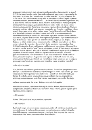celeste, por milagre novo, mais alto que os milagres velhos, lhes converter as almas!
[129]O burguez triumpha, muito forte, todo endurecido no peccado―e contra elle são
impotentes os prantos dos Humanitarios, os raciocinios dos Logicos, as bombas dos
Anarchistas. Para amollecer tão duro granito só uma doçura divina. Eis pois esperança
da terra novamente posta n'um Messias!... Um decerto desceu outrora dos grandes Ceus;
e, para mostrar bem que mandado trazia, penetrou mansamente no mundo pela porta
d'um curral. Mas a sua passagem entre os homens foi tão curta! Um meigo sermão
n'uma montanha, ao fim d'uma tarde meiga; uma reprehensão moderada aos Phariseus
que então redigiam o Boulevard; algumas vergastadas nos Ephrains vendilhões; e logo,
através da porta da morte, a fuga radiosa para o Paraiso! Esse adoravel filho de Deus
teve demasiada pressa em recolher a casa de seu Pae! E os homens a quem elle
incumbira a continuação da sua obra, envolvidos logo pelas influencias dos Ephrains,
dos Trèves, da gente do Boulevard, bem depressa esqueceram a lição da Montanha e do
lago de Tiberiade―e eis que por seu turno revestem a purpura, e são Bispos, e são
Papas, e se alliam á oppressão, e reinam com ella, e edificam a duração do seu Reino
sobre a miseria dos sem-pão e dos sem-lar! Assim tem de ser recomeçada a obra
[130]da Redempção. Jesus, ou Guatama, ou Christna, ou outro d'esses filhos que Deus
por vezes escolhe no seio d'uma Virgem, nos quietos vergeis da Asia, deverá novamente
descer á terra de servidão. Virá elle, o desejado? Porventura já algum grave rei d'Oriente
despertou, e olhou a estrella, e tomou a myrrha nas suas mãos reaes, e montou
pensativamente sobre o seu dromedario? Já por esses arredores da dura Cidade, de
noute, emquanto Caiphaz e Magdalena ceam lagosta no Paillard, andou um Anjo,
attento, n'um vôo lento, escolhendo um curral? Já de longe, sem moço que os tanja, na
gostosa pressa d'um divino encontro, vem trotando a vacca, trotando o burrinho?
―Tu sabes, Jacintho?
Não, Jacintho não sabia―e queria accender o charuto. Forneci um phosphoro ao meu
Principe. Ainda rondamos no terraço, espalhando pelo ar outras idéas solidas que no ar
se desfaziam. Depois penetravamos na Basilica―quando um Sachristão nedio, de
barrete de velludo, cerrou fortemente a porta, e um Padre passou, enterrando na
algibeira, com um cançado gesto final e como para sempre, o seu velho Breviario.
―Estou com uma sêde, Jacintho... Foi esta tremenda Philosophia!
Descemos a escadaria, armada em arraial [131]devoto. O meu pensativo camarada
comprou uma imagem da Basilica. E saltavamos para a vittoria, quando alguem gritou
rijamente, n'uma surpreza:
―Eh Jacintho!
O meu Principe abriu os braços, tambem espantado:
―Eh Mauricio!
E, n'um alvoroço, atravessou a rua, para um café, onde, sob o toldo de riscadinho, um
robusto homem, de barba em bico, remexia o seu absintho, com o chapéo de palha
descahido na nuca, a quinzena solta sobre a camisa de sêda, sem gravata, como se
descançasse n'um banco, entre as sombras do seu jardim.
 