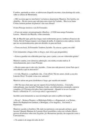 E ambos, apertando as mãos, se admiravam d'aquelle encontro, n'um domingo de verão,
sobre as alturas de Montmartre.
―Oh! eu estou aqui no meu bairro! exclamava alegremente Mauricio. Em familia, em
chinellos... Ha tres mezes que subi para estes cimos da Verdade... Mas tu na Santa
Colina, homem profano da planicie e das ruas d'Israel!
O meu Principe mostrou o seu Zé Fernandes:
―Com este amigo, em peregrinação á Basilica... [132]O meu amigo Fernandes
Lorena... Mauricio de Mayolle, velho camarada.
Mr. de Mayolle (que, pela face larga e nariz nobremente grosso, lembrava Francisco de
Valois, Rei de França) ergueu o seu chapeu de palha. E empurrava uma cadeira, insistia
que nos accommodassemos para um absintho ou para um bock.
―Toma um bock, Zé Fernandes! lembrou Jacintho. Tu estavas a ganir com sêde!
Corri lentamente a lingua sobre os beiços, mais sêcos que pergaminhos:
―Estou a guardar esta sêdesinha para logo, para o jantar, com um vinhosinho gelado!
Mauricio saudou, com silenciosa admiração, esta minha avisada malicia. E
immediatamente, para o meu Principe:
―Ha tres annos que te não vejo, Jacintho... Como tem sido possivel, n'este Paris que é
uma aldeola e que tu atravancas?
―A vida, Mauricio, a espalhada vida... Com effeito! Ha tres annos, desde a casa dos
Lamotte-Orcel. Tu ainda visitas esse santuario?
Mauricio atirou um gesto desdenhoso e largo, que sacudia um mundo:
―Oh! Ha mais d'um anno que me separei d'essa bicharia heretica... Uma turba
indisciplinada, meu Jacintho! Nenhuma fixidez, um dilletantismo estonteado, carencia
completa e [133]comica de toda a base experimental... Quando tu ias aos Lamotte-
Orcel, e á Parola do 37, e á Cerveja ideal, o que reinava?...
Jacintho catou lentamente as suas recordações por entre os pêllos do bigode:
―Eu sei!... Reinava Wagner e a Mithologia Eddica, e o Raganarock, e as Nornas...
Muito Pre-Raphaelismo tambem, e Montagna, e Fra-Angelico... Em moral, o
Renanismo.
Mauricio sacudia os hombros. Oh, tudo isso pertencia a um passado archaico, quasi
lacustre! Quando Madame de Lamotte-Orcel remobilára a sala com velludos Morris,
grossas alcachofras sobre tons d'açafrão, já o Renanismo passára, tão esquecido como o
Cartesianismo...
―Tu ainda és do tempo do culto do Eu?
 