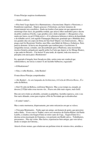 O meu Principe suspirou risonhamente:
―Ainda o cultivei.
―Pois bem! Logo depois foi o Hartmanismo, o Inconsciente. Depois o Nietzismo, o
Feudalismo espiritual... Depois grassou o Tolstoïsmo, um furor immenso de
renunciamento neo-cenobitico. Ainda me lembro d'um jantar em que appareceu um
mostrengo d'um slavo, de guedelha sordida, que atirava olhos medonhos para o decote
da pobre condessa d'Arche, e que grunhia com o dedo espetado:―«Busquemos a luz,
muito por baixo, no pó [134]da terra!»―E á sobremeza bebemos á delicia da humildade
e do trabalho servil, com aquelle Champagne Marceaux granitado que a Mathilde dava
nos grandes dias em copos da fórma do San-Gral! Depois veio Emersonismo... Mas a
praga cruel foi Ibsenismo! Emfim, meu filho, uma Babel de Ethicas e Estheticas. Paris
parecia demente. Já havia uns desgarrados que tendiam para o Luciferismo. E
amiguinhas nossas, coitadas, iam descambando para o Phallismo, uma moxinifada
mystico-brejeira, prégada por aquelle pobre La Carte que depois se fez Monge Branco,
e que anda no Deserto... Um horror! E uma tarde, de repente, toda esta massa se
precipita com ancia para o Ruskinismo!
Eu, agarrado á bengala, bem fincada no chão, sentia como um vendaval que
redemoinhava, me torcia o craneo! E até Jacintho balbuciou, esgazeado:
―O Ruskinismo?
―Sim, o velho Ruskin,... John Ruskin!
O meu ditoso Principe comprehendeu:
―Ah, Ruskin!... As sete lampadas da Architectura, A Corôa de Oliveira Brava... É o
culto da Belleza.
―Sim! O culto da Belleza, confirmou Mauricio. Mas a esse tempo eu, enojado, já
descera [135]de todas essas nuvens vãs... Pisava um chão mais seguro, mais fertil.
Deu um sorvo lento ao absintho, cerrando as palpebras. Jacintho esperava, com o seu
fino nariz dilatado, como para respirar a Flôr de Novidade que ia desabrochar:
―E então? então?...
Mas o outro murmurou, dispersamente, por entre reticencias em que se velava:
―Vim para Montmartre... Tenho aqui um amigo, um homem de genio, que percorreu
toda a India... Viveu com os Toddas, esteve nos mosteiros de Garma-Khian e de Dashi-
Lumbo, e estudou com Gegen-Chutu no retiro santo de Urga... Gegen-Chutu foi a
decima-sexta encarnação de Guatama, e era portanto um Boddi-sattva... Trabalhamos,
procuramos... Não são visões. Mas factos, experiencias bem antigas, que vem talvez
desde os tempos de Christna...
Através d'estes nomes, que exhalavam um perfume triste de vetustos ritos, arredára a
 