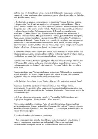 cadeira. E de pé, deixando cair sobre a mesa, distrahidamente, para pagar o absintho,
moedas de prata e moedas de cobre, murmurava com os olhos descançados em Jacintho,
mas perdidos n'outra visão:
―Por fim tudo se reduz ao supremo desenvolvimento da Vontade dentro da suprema
[136]pureza da Vida. É toda a sciencia e força dos grandes mestres Hindus... Mas a
pureza absoluta da vida, eis a lucta, eis o obstaculo! Não basta mesmo o Deserto, nem o
bosque do mais velho templo no alto Thibet... Ainda assim, meu Jacintho, já obtivemos
resultados bem extranhos. Sabes as experiencias de Tyndall, com as chammas
sensitivas... O pobre chimico, para demonstrar as vibrações do som, tocou quasi ás
portas da verdade isoterica. Mas què! homem de sciencia, portanto homem d'estupidez,
ficou áquem, entre as suas placas e as suas retortas! Nós fômos além. Verificámos as
ondulações da Vontade! Deante de nós, pela expansão da energia do meu companheiro,
e em cadencia com o seu mandado, uma chamma, a tres metros, ondulou, rastejou,
despediu linguas ardentes, lambeu uma alta parede, rugiu furiosa e negra, resplandeceu
direita e silenciosa, e bruscamente abatida em cinza morreu!
E o extranho homem, com o chapeu para a nuca, ficou immovel, de braços abertos e os
olhares esgazeados, como no renovado assombro e no transe d'aquelle prodigio. Depois,
recahindo no seu modo facil e sereno, accendendo de vagar um cigarro:
―Uma d'estas manhãs, Jacintho, appareço no 202, para almoçar comtigo, e levo o meu
[137]amigo. Elle só come arrôz, uma pouca de salada, e fructa. E conversamos... Tu
tinhas um exemplar do Sepher-Zerijah e outro do Targum d'Onkelus. Preciso folhear
esses livros.
Apertou a mão do meu Principe, saudou este assombrado Zé Fernandes, e serenamente
seguiu pela quieta rua, com o chapeu de palha para a nuca, as mãos enterradas nas
algibeiras, como um homem natural entre cousas naturaes.
―Oh Jacintho! Quem é este bruxo? Conta!... Quem é elle, santissimo nome de Deus?
Recostado na vittoria, ageitando o vinco das calças, o meu Principe contou,
concisamente. Era um nobre e leal rapaz, muito rico, muito intelligente, da antiga casa
soberana de Mayolle, descendente dos Duques de Septimania... E murmurou, através do
costumado bocejo:
―O desenvolvimento supremo da vontade!... Theosophia, Buddhismo isoterico...
Aspirações, decepções... Já experimentei... Uma massada!
Atravessamos, callados, o rumôr de Paris, sob a molleza abafada do crepusculo de
verão, para jantar no Bosque, no Pavilhão d'Armenonville, onde os Tziganes, avistando
Jacintho, tocaram o Hymno da Carta com paixão, [138]com langor, n'uma cadencia de
czarda dolorosa e aspera.
E eu, desdobrando regaladamente o guardanapo:
―Pois venha agora para a minha rica sêde esse vinhosinho gelado! Grandemente o
mereço, caramba, que superiormente philosophei!... E creio que estabeleci
definitivamente no espirito do Snr. D. Jacintho o salutar horror da cidade!
 