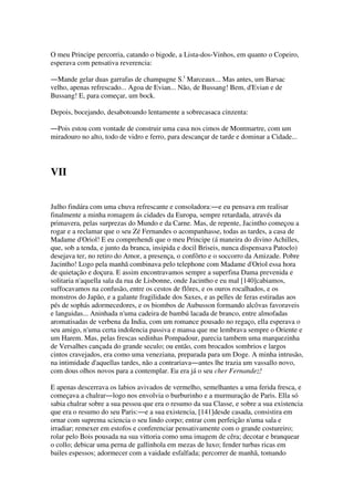 O meu Principe percorria, catando o bigode, a Lista-dos-Vinhos, em quanto o Copeiro,
esperava com pensativa reverencia:
―Mande gelar duas garrafas de champagne S.t
Marceaux... Mas antes, um Barsac
velho, apenas refrescado... Agoa de Evian... Não, de Bussang! Bem, d'Evian e de
Bussang! E, para começar, um bock.
Depois, bocejando, desabotoando lentamente a sobrecasaca cinzenta:
―Pois estou com vontade de construir uma casa nos cimos de Montmartre, com um
miradouro no alto, todo de vidro e ferro, para descançar de tarde e dominar a Cidade...
VII
Julho findára com uma chuva refrescante e consoladora:―e eu pensava em realisar
finalmente a minha romagem ás cidades da Europa, sempre retardada, através da
primavera, pelas surprezas do Mundo e da Carne. Mas, de repente, Jacintho começou a
rogar e a reclamar que o seu Zé Fernandes o acompanhasse, todas as tardes, a casa de
Madame d'Oriol! E eu comprehendi que o meu Principe (á maneira do divino Achilles,
que, sob a tenda, e junto da branca, insipida e docil Briseis, nunca dispensava Patoclo)
desejava ter, no retiro do Amor, a presença, o confôrto e o soccorro da Amizade. Pobre
Jacintho! Logo pela manhã combinava pelo telephone com Madame d'Oriol essa hora
de quietação e doçura. E assim encontravamos sempre a superfina Dama prevenida e
solitaria n'aquella sala da rua de Lisbonne, onde Jacintho e eu mal [140]cabiamos,
suffocavamos na confusão, entre os cestos de flôres, e os ouros rocalhados, e os
monstros do Japão, e a galante fragilidade dos Saxes, e as pelles de feras estiradas aos
pés de sophás adormecedores, e os biombos de Aubusson formando alcôvas favoraveis
e languidas... Aninhada n'uma cadeira de bambú lacada de branco, entre almofadas
aromatisadas de verbena da India, com um romance pousado no regaço, ella esperava o
seu amigo, n'uma certa indolencia passiva e mansa que me lembrava sempre o Oriente e
um Harem. Mas, pelas frescas sedinhas Pompadour, parecia tambem uma marquezinha
de Versalhes cançada do grande seculo; ou então, com brocados sombrios e largos
cintos cravejados, era como uma veneziana, preparada para um Doge. A minha intrusão,
na intimidade d'aquellas tardes, não a contrariava―antes lhe trazia um vassallo novo,
com dous olhos novos para a contemplar. Eu era já o seu cher Fernandez!
E apenas descerrava os labios avivados de vermelho, semelhantes a uma ferida fresca, e
começava a chalrar―logo nos envolvia o burburinho e a murmuração de Paris. Ella só
sabia chalrar sobre a sua pessoa que era o resumo da sua Classe, e sobre a sua existencia
que era o resumo do seu Paris:―e a sua existencia, [141]desde casada, consistira em
ornar com suprema sciencia o seu lindo corpo; entrar com perfeição n'uma sala e
irradiar; remexer em estofos e conferenciar pensativamente com o grande costureiro;
rolar pelo Bois pousada na sua vittoria como uma imagem de cêra; decotar e branquear
o collo; debicar uma perna de gallinhola em mezas de luxo; fender turbas ricas em
bailes espessos; adormecer com a vaidade esfalfada; percorrer de manhã, tomando
 