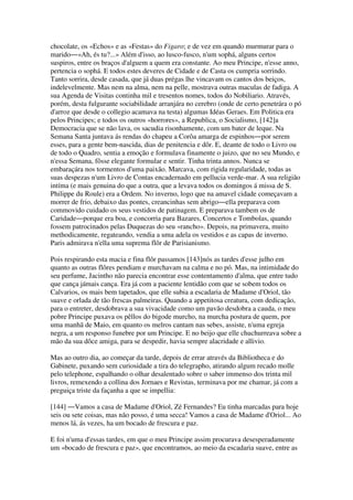 chocolate, os «Echos» e as «Festas» do Figaro; e de vez em quando murmurar para o
marido―«Ah, és tu?...» Além d'isso, ao lusco-fusco, n'um sophá, alguns certos
suspiros, entre os braços d'alguem a quem era constante. Ao meu Principe, n'esse anno,
pertencia o sophá. E todos estes deveres de Cidade e de Casta os cumpria sorrindo.
Tanto sorrira, desde casada, que já duas prégas lhe vincavam os cantos dos beiços,
indelevelmente. Mas nem na alma, nem na pelle, mostrava outras maculas de fadiga. A
sua Agenda de Visitas continha mil e tresentos nomes, todos do Nobiliario. Através,
porém, desta fulgurante sociabilidade arranjára no cerebro (onde de certo penetrára o pó
d'arroz que desde o collegio acamava na testa) algumas Idéas Geraes. Em Politica era
pelos Principes; e todos os outros «horrores», a Republica, o Socialismo, [142]a
Democracia que se não lava, os sacudia risonhamente, com um bater de leque. Na
Semana Santa juntava ás rendas do chapeu a Corôa amarga de espinhos―por serem
esses, para a gente bem-nascida, dias de penitencia e dôr. E, deante de todo o Livro ou
de todo o Quadro, sentia a emoção e formulava finamente o juizo, que no seu Mundo, e
n'essa Semana, fôsse elegante formular e sentir. Tinha trinta annos. Nunca se
embaraçára nos tormentos d'uma paixão. Marcava, com rigida regularidade, todas as
suas despezas n'um Livro de Contas encadernado em pellucia verde-mar. A sua religião
intíma (e mais genuina do que a outra, que a levava todos os domingos á missa de S.
Philippe du Roule) era a Ordem. No inverno, logo que na amavel cidade começavam a
morrer de frio, debaixo das pontes, creancinhas sem abrigo―ella preparava com
commovido cuidado os seus vestidos de patinagem. E preparava tambem os de
Caridade―porque era boa, e concorria para Bazares, Concertos e Tombolas, quando
fossem patrocinados pelas Duquezas do seu «rancho». Depois, na primavera, muito
methodicamente, regateando, vendia a uma adela os vestidos e as capas de inverno.
Paris admirava n'ella uma suprema flôr de Parisianismo.
Pois respirando esta macia e fina flôr passamos [143]nós as tardes d'esse julho em
quanto as outras flôres pendiam e murchavam na calma e no pó. Mas, na intimidade do
seu perfume, Jacintho não parecia encontrar esse contentamento d'alma, que entre tudo
que cança jámais cança. Era já com a paciente lentidão com que se sobem todos os
Calvarios, os mais bem tapetados, que elle subia a escadaria de Madame d'Oriol, tão
suave e orlada de tão frescas palmeiras. Quando a appetitosa creatura, com dedicação,
para o entreter, desdobrava a sua vivacidade como um pavão desdobra a cauda, o meu
pobre Principe puxava os pêllos do bigode murcho, na murcha postura de quem, por
uma manhã de Maio, em quanto os melros cantam nas sebes, assiste, n'uma egreja
negra, a um responso funebre por um Principe. E no beijo que elle chuchurreava sobre a
mão da sua dôce amiga, para se despedir, havia sempre alacridade e allivio.
Mas ao outro dia, ao começar da tarde, depois de errar através da Bibliotheca e do
Gabinete, puxando sem curiosidade a tira do telegrapho, atirando algum recado molle
pelo telephone, espalhando o olhar desalentado sobre o saber immenso dos trinta mil
livros, remexendo a collina dos Jornaes e Revistas, terminava por me chamar, já com a
preguiça triste da façanha a que se impellia:
[144] ―Vamos a casa de Madame d'Oriol, Zé Fernandes? Eu tinha marcadas para hoje
seis ou sete coisas, mas não posso, é uma secca! Vamos a casa de Madame d'Oriol... Ao
menos lá, ás vezes, ha um bocado de frescura e paz.
E foi n'uma d'essas tardes, em que o meu Principe assim procurava desesperadamente
um «bocado de frescura e paz», que encontramos, ao meio da escadaria suave, entre as
 