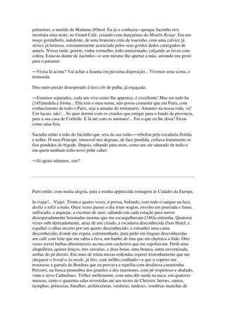 palmeiras, o marido de Madame d'Oriol. Eu já o conhecia―porque Jacintho m'o
mostrára uma noite, no Grand Café, ceiando com dançarinas do Moulin Rouge. Era um
moço gordalhufo, indolente, de uma brancura crúa de toucinho, com uma calvice já
séria e já lustrosa, constantemente acariciada pelos seus gordos dedos carregados de
anneis. N'essa tarde, porém, vinha vermelho, todo emocionado, calçando as luvas com
colera. Estacou diante de Jacintho―e sem mesmo lhe apertar a mão, atirando um gesto
para o patamar:
―Visita lá acima? Vai achar a Joanna em pessima disposição... Tivemos uma scena, e
tremenda.
Deu outro puxão desesperado á luva côr de palha, já esgaçada:
―Estamos separados, cada um vive como lhe appetece, é excellente! Mas em tudo ha
[145]medida e fórma... Ella tem o meu nome, não posso consentir que em Paris, com
conhecimento de todo o Paris, seja a amante do trintanario. Amantes na nossa roda, vá!
Um lacaio, não!... Se quer dormir com os creados que emigre para o fundo da provincia,
para a sua casa de Corbelle. E lá até com os animaes!... Foi o que eu lhe disse! Ficou
como uma fera.
Sacudiu então a mão do Jacintho que «era da sua roda»―rebolou pela escadaria florida
e nobre. O meu Principe, immovel nos degraus, de face pendida, cofiava lentamente os
fios pendidos do bigode. Depois, olhando para mim, como um sèr saturado de tedio e
em quem nenhum tedio novo póde caber:
―Já agora subamos, sim?
Parti então, com muita alegria, para a minha appetecida romagem ás Cidades da Europa.
Ia viajar!... Viajei. Trinta e quatro vezes, á pressa, bufando, com todo o sangue na face,
desfiz e refiz a mala. Onze vezes passei o dia n'um wagon, envolto em poeirada e fumo,
suffocado, a arquejar, a escorrer de suor, saltando em cada estação para sorver
desesperadamente limonadas mornas que me escangalhavam [146]a entranha. Quatorze
vezes subi derreadamente, atraz de um creado, a escadaria desconhecida d'um Hotel; e
espalhei o olhar incerto por um quarto desconhecido; e estranhei uma cama
desconhecida, d'onde me erguia, estremunhado, para pedir em linguas desconhecidas
um café com leite que me sabia a fava, um banho de tina que me cheirava a lôdo. Oito
vezes travei bulhas abominaveis na rua com cocheiros que me espoliavam. Perdi uma
chapelleira, quinze lenços, tres ceroulas, e duas botas, uma branca, outra envernizada,
ambas do pé direito. Em mais de trinta mezas-redondas esperei tristonhamente que me
chegasse o boeuf-a-la-mode, já frio, com môlho coalhado―e que o copeiro me
trouxesse a garrafa de Bordeus que eu provava e repellia com desditosa carantonha.
Percorri, na fresca penumbra dos granitos e dos marmores, com pé respeitoso e abafado,
vinte e nove Cathedraes. Trilhei mollemente, com uma dôr surda na nuca, em quatorze
muzeus, cento e quarenta salas revestidas até aos tectos de Christos, heroes, santos,
nymphas, princezas, batalhas, architecturas, verduras, nudezes, sombrias manchas de
 