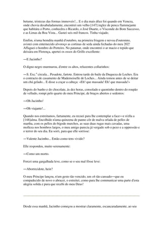 betume, tristezas das formas immoveis!... E o dia mais dôce foi quando em Veneza,
onde chovia desabaladamente, encontrei um velho [147] inglez de penca flammejante
que habitára o Porto, conhecêra o Ricardo, o José Duarte, o Visconde do Bom Successo,
e as Limas da Boa Vista... Gastei seis mil francos. Tinha viajado.
Emfim, n'uma bemdita manhã d'outubro, na primeira friagem e nevoa d'outomno,
avistei com enternecido alvoroço as cortinas de seda ainda fechadas do meu 202!
Affaguei o hombro do Porteiro. No patamar, onde encontrei o ar macio e tepido que
deixára em Florença, apertei os ossos do Grillo excellente:
―E Jacintho?
O digno negro murmurou, d'entre os altos, reluzentes collarinhos:
―S. Exc.a
circula... Pesadote, fartote. Entrou tarde do baile da Duqueza de Loches. Era
o contracto de casamento de Mademoiselle de Loches... Ainda tomou antes de se deitar
um chá gelado... E disse a coçar a cabeça: «Eh! que massada! Eh! que massada!»
Depois do banho e do chocolate, ás dez horas, consolado e quentinho dentro do roupão
de velludo, rompi pelo quarto do meu Principe, de braços abertos e sedentos:
―Oh Jacintho!
―Oh viajante!...
Quando nos estreitamos, fartamente, eu recuei para lhe contemplar a face―e n'ella a
[148]alma. Encolhido n'uma quinzena de panno côr de malva orlada de pelles de
martha, com os pellos do bigode murchos, as suas duas rugas mais cavadas, uma
molleza nos hombros largos, o meu amigo parecia já vergado sob o pezo e a oppressão e
o terror do seu dia. Eu sorri, para que elle sorrisse:
―Valente Jacintho... Então como tens vivido?
Elle respondeu, muito serenamente:
―Como um morto.
Forcei uma gargalhada leve, como se o seu mal fôsse leve:
―Aborrecidote, hein?
O meu Principe lançou, n'um gesto tão vencido, um oh tão cansado―que eu
compadecido de novo o abracei, o estreitei, como para lhe communicar uma parte d'esta
alegria solida e pura que recebi do meu Deus!
Desde essa manhã, Jacintho começou a mostrar claramente, escancaradamente, ao seu
 