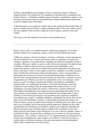 de Paris, e tão habilidosa que esmaltava, dourava, concertava relogios e fabricava
chapéos de feltro. No outomno de 1851, quando já se desfolhavam os castanheiros dos
Campos Elyseos, o 'Cinthinho cuspilhou sangue. O medico, acarinhando o queixo e com
uma ruga seria na testa immensa, aconselhou que o menino abalasse para o golfo Juan
ou para as tepidas areias d'Arcachon.
'Cinthinho porém, no seu afèrro de sombra, não se quiz arredar da Therezinha Velho, de
quem se tornára, atravez de Paris, a muda, tardônha sombra. Como uma sombra, casou;
deu mais algumas voltas ao torno; cuspiu um resto de sangue; e passou, como uma
sombra.
Tres mezes e tres dias depois do seu enterro o meu Jacintho nasceu.
Desde o berço, onde a avó espalhava funcho e ambar para afugentar a Sorte-Ruim,
Jacintho medrou com a segurança, a rijeza, a seiva rica d'um pinheiro das dunas.
[7]Não teve sarampo e não teve lombrigas. As Letras, a Taboada, o Latim entraram por
elle tão facilmente como o sol por uma vidraça. Entre os camaradas, nos pateos dos
collegios, erguendo a sua espada de lata e lançando um brado de commando, foi logo o
vencedor, o Rei que se adula, e a quem se cede a fructa das merendas. Na edade em que
se lê Balzac e Musset nunca atravessou os tormentos da sensibilidade;―nem
crepusculos quentes o retiveram na solidão d'uma janella, padecendo d'um desejo sem
fórma e sem nome. Todos os seus amigos (eramos tres, contando o seu velho escudeiro
preto, o Grillo) lhe conservaram sempre amizades puras e certas―sem que jámais a
participação do seu luxo as avivasse ou fossem desanimadas pelas evidencias do seu
egoismo. Sem coração bastante forte para conceber um amor forte, e contente com esta
incapacidade que o libertava, do amor só experimentou o mel―esse mel que o amor
reserva aos que o recolhem, á maneira das abelhas, com ligeireza, mobilidade e
cantando. Rijo, rico, indifferente ao Estado e ao Governo dos Homens, nunca lhe
conhecemos outra ambição além de comprehender bem as Ideias Geraes; e a sua
intelligencia, nos annos alegres de escólas e controversias, círculava dentro das
Philosophias mais [8]densas como enguia lustrosa na agua limpa d'um tanque. O seu
valor, genuino, de fino quilate, nunca foi desconhecido, nem desapreciado; e toda a
opinião, ou mera facecia que lançasse, logo encontrava uma aragem de sympathia e
concordancia que a erguia, a mantinha emballada e rebrilhando nas alturas. Era servido
pelas cousas com docilidade e carinho;―e não recordo que jamais lhe estalasse um
botão da camisa, ou que um papel maliciosamente se escondesse dos seus olhos, ou que
ante a sua vivacidade e pressa uma gaveta perfida emperrasse. Quando um dia, rindo
com descrido riso da Fortuna e da sua Roda, comprou a um sachristão hespanhol um
Decimo de Loteria, logo a Fortuna, ligeira e ridente sobre a sua Roda, correu n'um
fulgor, para lhe trazer quatro centas mil pesetas. E no ceu as Nuvens, pejadas e lentas, se
avistavam Jacintho sem guarda chuva, retinham com reverencia as suas aguas até que
elle passasse... Ah! o ambar e o funcho da snr.a
D. Angelina tinham escorraçado do seu
destino, bem triumphalmente e para sempre, a Sorte-Ruim! A amoravel avó (que eu
conheci obesa, com barba) costumava citar um soneto natalicio do desembargador
Nunes Velho contendo um verso de boa lição:
 
