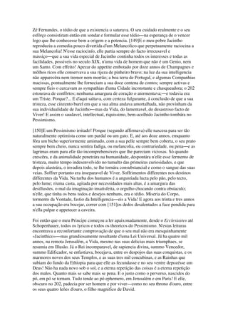Zé Fernandes, o tédio de que a existencia o saturava. O seu cuidado realmente e o seu
esfôrço consistiram então em sondar e formular esse tédio―na esperança de o vencer
logo que lhe conhecesse bem a origem e a potencia. [149]E o meu pobre Jacintho
reproduziu a comedia pouco divertida d'um Melancolico que perpetuamente raciocina a
sua Melancolia! N'esse raciocinío, elle partia sempre do facto irrecusavel e
massiço―que a sua vida especial de Jacintho continha todos os interesses e todas as
facilidades, possiveis no seculo XIX, n'uma vida de homem que não é um Genio, nem
um Santo. Com effeito! Apezar do appetite embotado por doze annos de Champagnes e
môlhos ricos elle conservava a sua rijeza de pinheiro bravo; na luz da sua intelligencia
não apparecêra nem tremor nem morrão; a boa terra de Portugal, e algumas Companhias
macissas, pontualmente lhe forneciam a sua doce centena de contos; sempre activas e
sempre fieis o cercavam as sympathias d'uma Cidade inconstante e chasqueadora; o 202
estourava de confôrtos; nenhuma amargura de coração o atormentava;―e todavia era
um Triste. Porque?... E d'aqui saltava, com certeza fulgurante, á conclusão de que a sua
tristeza, esse cinzento burel em que a sua alma andava amortalhada, não provinham da
sua individualidade de Jacintho―mas da Vida, do lamentavel, do desastroso facto de
Viver! E assim o saudavel, intellectual, riquissimo, bem-acolhido Jacintho tombára no
Pessimismo.
[150]E um Pessimismo irritado! Porque (segundo affirmava) elle nascera para ser tão
naturalmente optimista como um pardal ou um gato. E, até aos doze annos, emquanto
fôra um bicho superiormente amimado, com a sua pelle sempre bem coberta, o seu prato
sempre bem cheio, nunca sentira fadiga, ou melancolia, ou contrariedade, ou pena―e as
lagrimas eram para elle tão incomprehensiveis que lhe pareciam viciosas. Só quando
crescêra, e da animalidade penetrára na humanidade, despontára n'elle esse fermento de
tristeza, muito tempo indesenvolvido no tumulto das primeiras curiosidades, e que
depois alastrára, o invadira todo, se lhe tornára consubstancial e como o sangue das suas
veias. Soffrer portanto era inseparavel de Viver. Soffrimentos differentes nos destinos
differentes da Vida. Na turba dos humanos é a angustiada lucta pelo pão, pelo tecto,
pelo lume; n'uma casta, agitada por necessidades mais altas, é a amargura das
desillusões, o mal da imaginação insatisfeita, o orgulho chocando contra obstaculo;
n'elle, que tinha os bens todos e desejos nenhuns, era o tédio. Miseria do Corpo,
tormento da Vontade, fastio da Intelligencia―eis a Vida! E agora aos trinta e tres annos
a sua occupação era bocejar, correr com [151]os dedos desalentados a face pendida para
n'ella palpar e appetecer a caveira.
Foi então que o meu Principe começou a ler apaixonadamente, desde o Ecclesiastes até
Schopenhauer, todos os lyricos e todos os theoricos do Pessimismo. N'estas leituras
encontrava a reconfortante comprovação de que o seu mal não era mesquinhamente
«Jacinthico»―mas grandiosamente resultante d'uma Lei Universal. Já ha quatro mil
annos, na remota Jerusalém, a Vida, mesmo nas suas delicias mais triumphaes, se
resumia em Illusão. Já o Rei incomparavel, de sapiencia divina, summo Vencedor,
summo Edificador, se enfastiava, bocejava, entre os despojos das suas conquistas, e os
marmores novos dos seus Templos, e as suas tres mil concubinas, e as Rainhas que
subiam do fundo da Ethiopia para que elle as fecundasse e no seu ventre depozésse um
Deus! Não ha nada novo sob o sol, e a eterna repetição das coisas é a eterna repetição
dos males. Quanto mais se sabe mais se pena. E o justo como o perverso, nascidos do
pó, em pó se tornam. Tudo tende ao pó ephemero, em Jerusalém e em Paris! E elle,
obscuro no 202, padecia por ser homem e por viver―como no seu throno d'ouro, entre
os seus quatro leões d'ouro, o filho magnifico de David.
 