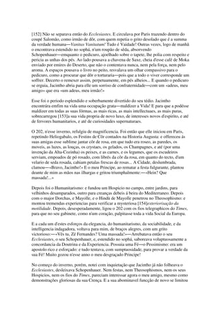 [152] Não se separava então do Ecclesiastes. E circulava por Paris trazendo dentro do
coupé Salomão, como irmão de dôr, com quem repetia o grito desolado que é a summa
da verdade humana―Vanitas Vanitatum! Tudo é Vaidade! Outras vezes, logo de manhã
o encontrava estendido no sophá, n'um roupão de sêda, absorvendo
Schopenhauer―emquanto o pedicuro, ajoelhado sobre o tapete, lhe polia com respeito e
pericia as unhas dos pés. Ao lado pousava a chavena de Saxe, cheia d'esse café de Moka
enviado por emires do Deserto, que não o contentava nunca, nem pela força, nem pelo
aroma. A espaços pousava o livro no peito, resvalava um olhar compassivo para o
pedicuro, como a procurar que dôr o torturaria―pois que a todo o viver corresponde um
soffrer. Decerto o remexer assim, perpetuamente, em pés alheios... E quando o pedicuro
se erguia, Jacintho abria para elle um sorriso de confraternidade―com um «adeus, meu
amigo» que era «um adeus, meu irmão!»
Esse foi o periodo esplendido e soberbamente divertido do seu tédio. Jacintho
encontrára emfim na vida uma occupação grata―maldizer a Vida! E para que a podésse
maldizer em todas as suas fórmas, as mais ricas, as mais intellectuaes, as mais puras,
sobrecarregou [153]a sua vida propria de novo luxo, de interesses novos d'espirito, e até
de fervores humanitarios, e até de curiosidades supernaturaes.
O 202, n'esse inverno, refulgiu de magnificencia. Foi então que elle iniciou em Paris,
repetindo Heliogabalo, os Festins de Côr contados na Historia Augusta: e offereceu ás
suas amigas esse sublime jantar côr de rosa, em que tudo era roseo, as paredes, os
moveis, as luzes, as louças, os crystaes, os gelados, os Champagnes, e até (por uma
invenção da Alta-Cozinha) os peixes, e as carnes, e os legumes, que os escudeiros
serviam, empoados de pó rosado, com librés da côr da rosa, em quanto do tecto, d'um
velario de seda rosada, cahiam petalas frescas de rosas... A Cidade, deslumbrada,
clamou―«Bravo, Jacintho!» E o meu Principe, ao rematar a festa fulgurante, plantou
deante de mim as mãos nas ilhargas e gritou triumphalmente:―«Hein? Que
massada!...»
Depois foi o Humanitarismo: e fundou um Hospicio no campo, entre jardins, para
velhinhos desamparados, outro para creanças debeis á beira do Mediterraneo. Depois
com o major Dorchas, e Mayolle, e o Hindù de Mayolle penetrou no Theosophismo: e
montou tremendas experiencias para verificar a mysteriosa [154]exteriorisação da
motilidade. Depois, desesperadamente, ligou o 202 com os fios telegraphicos do Times,
para que no seu gabinete, como n'um coração, palpitasse toda a vida Social da Europa.
E a cada um d'estes esforços da elegancia, do humanitarismo, da sociabilidade, e da
intelligencia indagadora, voltava para mim, de braços alegres, com um grito
victorioso:―«Vês tu, Zé Fernandes? Uma massada!»―Arrebatava então o seu
Ecclesiastes, o seu Schopenhauer, e, estendido no sophá, saboreava voluptuosamente a
concordancia da Doutrina e da Experiencia. Possuia uma Fé―o Pessimismo: era um
apostolo rico e esforçado: e tudo tentava, com sumptuosidade, para provar a verdade da
sua Fé! Muito gozou n'esse anno o meu desgraçado Principe!
No começo do inverno, porém, notei com inquietação que Jacintho já não folheava o
Ecclesiastes, desleixava Schopenhauer. Nem festas, nem Theosophismos, nem os seus
Hospicios, nem os fios do Times, pareciam interessar agora o meu amigo, mesmo como
demonstrações gloriosas da sua Crença. E a sua abominavel funcção de novo se limitou
 