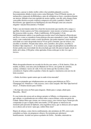a bocejar, a passar os dedos molles sobre a face pendida palpando a caveira.
Incessantemente alludia á morte como a uma libertação. Uma [155]tarde mesmo, no
melancolico crepusculo da Bibliotheca, antes de refulgirem as luzes, consideravelmente
me aterrou, fallando n'um tom regelado de mortes rapidas, sem dôr, pelo choque d'uma
vasta pilha electrica ou pela violencia compassiva do acido cyanidrico. Diabo! O
Pessimismo, que apparecera na Intelligencia do meu Principe como um conceito
elegante―atacára bruscamente a Vontade!
Todo o seu movimento então foi o d'um boi inconsciente que marcha sob a canga e o
aguilhão. Já não esperava da Vida contentamento―nem mesmo se lastimava que ella
lhe trouxesse tédio ou pena. «Tudo é indifferente, Zé Fernandes!» E tão
indifferentemente sahiria á sua janella para receber uma Corôa Imperial offerecida por
um Povo―como se estenderia n'uma poltrona rôta para emmudecer e jazer. Sendo tudo
inutil, e não conduzindo senão a maior desillusão, que podia importar a mais rutilante
actividade ou a mais desgostada inercia? O seu gesto constante, que me irritava, era
encolher os hombros. Perante duas ideias, dois caminhos, dois pratos, encolhia os
hombros! Que importava?... E no minimo acto, raspar um phosphoro ou desdobrar um
Jornal, punha uma morosidade tão desconsolada que todo elle parecia ligado, desde os
dedos até á alma, [156] pelas voltas apertadas d'uma corda que se não via e que o
travava.
Muito desagradavelmente me recordo do dia dos seus annos, a 10 de Janeiro. Cêdo, de
manhã, recebèra, com uma carta de Madame de Trèves, um açafate de camelias,
azaleas, orchideas e lyrios do valle. E foi este mimo que lhe recordou a data
consideravel. Soprou sobre as petalas o fumo do cigarro e murmurou com um riso de
lento escarneo:
―Então, ha trinta e quatro annos que eu ando n'esta massada?
E como eu propunha que telephonassemos aos amigos para beberem no 202 o
Champagne do «Natalicio»―elle recusou, com o nariz enojado. Oh! Não! Que horrivel
sécca!... E bradou mesmo para o Grillo:
―Eu hoje não estou em Paris para ninguem. Abalei para o campo, abalei para
Marselha... Morri!
E a sua ironia não cessou até ao almoço perante os bilhetes, os telegrammas, as cartas,
que subiam, se arredondavam em collina sobre a meza d'ebano, como um preito da
Cidade. Outras flôres que vieram, em vistosos cestos, com vistosos laços, foram por elle
comparadas ás que se depõe sobre uma tumba. [157]E apenas se interessou um
momento pelo presente de Ephraim, uma engenhosa meza, que se abaixava até ao tapete
ou se alteava até ao tecto―para que, senhor Deus meu?
Depois do almoço, como chovia sombriamente, não arredamos do 202, com os pés
estendidos ao lume, em preguiçoso silencio. Eu terminára por adormecer
beatificamente. Acordei aos passos açodados do Grillo... Jacintho, enterrado na
 