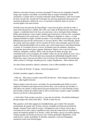 poltrona, com umas tesouras, recortava um papel! E nunca eu me compadeci d'aquelle
amigo, que cançára a mocidade a accumular todas as noções formuladas desde
Aristoteles e a juntar todos os inventos realisados desde Tharamenes, como n'essa tarde
de festa, em que elle, cercado de Civilisação nas maximas proporções para gozar nas
maximas proporções a delicia de viver, se encontrava reduzido, junto ao seu lar, a
recortar papeis com uma tesoura!
O Grillo trazia um presente do Gran-Duque―uma caixa de prata, forrada de cedro, e
cheia d'um chá precioso, colhido, flôr a flôr, nas veigas de Kiang-Sou por mãos puras de
virgens, e conduzido através da Asia, em caravanas, com a veneração d'uma reliquia.
Então, para despertar o nosso torpôr, lembrei que tomassemos o divino chá―occupação
bem harmonica com a tarde triste, a chuva [158]grossa alagando os vidros, e a clara
chamma bailando no fogão. Jacintho accedeu―e um escudeiro acercou logo a meza de
Ephraim para que nós lhe estreassemos os serviços destros. Mas o meu Principe, depois
de a altear, para meu espanto, até aos crystaes do lustre, não conseguiu, apezar de uma
suada e desesperada batalha com as molas, que a meza regressasse a uma altura humana
e cazeira. E o escudeiro de novo a levou, levantada como um andaime, chimerica,
unicamente aproveitavel para o gigante Adamastor. Depois veio a caixa do chá entre
chaleiras, lampadas, coadores, filtros, todo um fausto de alfaias de prata, que
communicavam a essa occupação, tão simples e dôce em caza de minha tia, fazer chá, a
magestade d'um rito. Prevenido pelo meu camarada da sublimidade d'aquelle chá de
Kiang-Sou, ergui a chavena aos labios com reverencia. Era uma infusão descorada que
sabia a malva e a formiga. Jacintho provou, cuspiu, blasphemou... Não tomamos chá.
Ao cabo d'outro pensativo silencio, murmurei, com os olhos perdidos no lume:
―E as obras de Tormes? A egreja... Já haverá egreja nova?
Jacintho retomára o papel e a thesoura:
―Não sei... Não tornei a receber carta [159] do Silverio... Nem imagino onde param os
ossos... Que lugubre historia!
Depois chegou a hora das luzes e do jantar. Eu encommendára pelo Grillo ao nosso
magistral cozinheiro uma larga travessa d'arroz dôce, com as iniciaes de Jacintho e a
data ditosa em canella, á moda amavel da nossa meiga terra. E o meu Principe á meza,
percorrendo a lamina de marfim onde no 202 se inscreviam os pratos a lapis vermelho,
louvou com fervôr a ideia patriarchal:
―Arrôz dôce! Está escripto com dois ss, mas não tem dúvida... Excellente lembrança!
Ha que tempos não cômo arrôz dôce!... Desde a morte da avó.
Mas quando o arrôz dôce appareceu triumphalmente, que vexâme! Era um prato
monumental, de grande arte! O arrôz, massiço, moldado em fórma de pyramide do
Egypto, emergia d'uma calda de cereja, e desapparecia sob os fructos seccos que o
revestiam até ao cimo, onde se equilibrava uma corôa de Conde feita de chocolate e
gomos de tangerina gelada! E as iniciaes, a data, tão lindas e graves na canella ingenua,
vinham traçadas nas bordas da travessa com violetas pralinadas! Repellimos, n'um
mudo horror, o prato acanalhado. E Jacintho, erguendo o copo de Champagne,
murmurou como n'um funeral pagão:
 