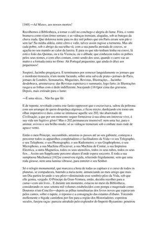 [160] ―Ad Manes, aos nossos mortos!
Recolhemos á Bibliotheca, a tomar o café no conchego e alegria do lume. Fóra, o vento
bramava como n'um êrmo serrano: e as vidraças tremiam, alagadas, sob as bategas da
chuva irada. Que dolorosa noite para os dez mil pobres que em Paris erram sem pão e
sem lar! Na minha aldeia, entre cêrro e valle, talvez assim rugisse a tormenta. Mas ahi
cada pobre, sob o abrigo da sua telha vã, com a sua panella atestada de couves, se
agacha no seu mantéo ao calor da lareira. E para os que não tenham lenha ou couve, lá
está o João das Quintas, ou a tia Vicencia, ou o abbade, que conhecem todos os pobres
pelos seus nomes, e com elles contam, como sendo dos seus, quando o carro vae ao
matto e a fornada entra no fôrno. Ah Portugal pequenino, que ainda és dôce aos
pequeninos!
Suspirei, Jacintho preguiçava. E terminamos por remexer languidamente os jornaes que
o mordomo trouxera, n'um monte facundo, sobre uma salva de prata―jornaes de Paris,
jornaes de Londres, Semanarios, Magazines, Revistas, Illustrações... Jacintho
desdobrava, arremessava: das Revistas espreitava o summario, logo farto; ás Illustrações
rasgava as folhas com o dedo indifferente, bocejando [161]por cima das gravuras.
Depois, mais estirado para o lume:
―É uma sécca... Não ha que lêr.
E de repente, revoltado contra este fastio oppressor que o escravisava, saltou da poltrona
com um arranque de quem despedaça algemas, e ficou erecto, dardejando em torno um
olhar imperativo e duro, como se intimasse aquelle seu 202, tão abarrotado de
Civilisação, a que por um momento sequer fornecesse á sua alma um interesse vivo, á
sua vida um fugitivo gôsto! Mas o 202 permaneceu insensivel: nem uma luz, para o
animar, avivou o seu brilho mudo: só as vidraças tremeram sob o embate mais rude de
agua e vento.
Então o meu Principe, succumbido, arrastou os passos até ao seu gabinete, começou a
percorrer todos os apparelhos completadores e facilitadores da Vida―o seu Telegrapho,
o seu Telephone, o seu Phonographo, o seu Radiometro, o seu Graphophono, o seu
Microphono, a sua Machina d'Escrever, a sua Machina de Contar, a sua Imprensa
Electrica, a outra Magnetica, todos os seus utensilios, todos os seus tubos, todos os seus
fios... Assim um Supplicante percorre altares d'onde espera soccorro. E toda a sua
sumptuosa Mechanica [162]se conservou rigida, reluzindo frigidamente, sem que uma
roda girasse, nem uma lamina vibrasse, para entreter o seu Senhor.
Só o relogio monumental, que marcava a hora de todas as capitaes e o curso de todos os
planetas, se compadeceu, batendo a meia-noite, annunciando ao meu amigo que mais
um Dia partira levando o seu pêzo―diminuindo esse sombrio pêzo da Vida, sob que
elle gemia, vergado. O Principe da Gran-Ventura, então, decidiu recolher para a
cama―com um livro... E durante um momento, estacou no meio da Bibliotheca,
considerando os seus setenta mil volumes estabelecidos com pompa e magestade como
Doutores n'um Concilio―depois as pilhas tumultuarias dos livros novos que esperavam
pelos cantos, sobre o tapete, o repouso e a consagração das estantes d'ebano. Torcendo
mollemente o bigode caminhou por fim para a região dos Historiadores: espreitou
seculos, farejou raças: pareceu attrahido pelo explendor do Imperio Byzantino: penetrou
 
