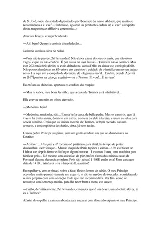 de S. José, onde têm estado depositados por bondade do nosso Abbade, que muito se
recommenda a v. exc.a
... Submisso, aguardo as prestantes ordens de v. exc.a
a respeito
d'esta magestosa e afflictiva ceremonia...»
Atirei os braços, comprehendendo:
―Ah! bem! Queres ir assistir á trasladação...
Jacintho sumiu a carta no bolso.
―Pois não te parece, Zé Fernandes? Não é por causa dos outros avós, que são ossos
vagos, e que eu não conheci. É por causa do avô Galião... Tambem não o conheci. Mas
este 202 está cheio d'elle; tu estás deitado na cama d'elle; eu ainda uso o relogio d'elle.
Não posso abandonar ao Silverio e aos caseiros o cuidado de o installarem no seu jazigo
novo. Ha aqui um escrupulo de decencia, de elegancia moral... Emfim, decidi. Apertei
os [167]punhos na cabeça, e gritei―vou a Tormes! E vou!... E tu vens!
Eu enfiara as chinellas, apertava os cordões do roupão:
―Mas tu sabes, meu bom Jacintho, que a casa de Tormes está inhabitavel...
Elle cravou em mim os olhos aterrados.
―Medonha, hein?
―Medonha, medonha, não... É uma bella casa, de bella pedra. Mas os caseiros, que lá
vivem ha trinta annos, dormem em catres, comem o caldo á lareira, e usam as salas para
seccar o milho. Creio que os unicos moveis de Tormes, se bem recordo, são um
armario, e uma espinetta de charão, côxa, já sem teclas.
O meu pobre Principe suspirou, com um gesto rendido em que se abandonava ao
Destino:
―Acabou!... Alea jact est! E como só partimos para abril, ha tempo de pintar,
d'assoalhar, d'envidraçar... Mando d'aqui de Paris tapetes e camas... Um estofador de
Lisboa vae depois forrar e disfarçar algum buraco... Levamos livros, uma machina para
fabricar gelo... E é mesmo uma occasião de pôr emfim n'uma das minhas casas de
Portugal alguma decencia e ordem. Pois não achas? [168]E então essa! Uma casa que
data de 1410... Ainda existia o Imperio Byzantino!
Eu espalhava, com o pincel, sobre a face, flocos lentos de sabão. O meu Principe
accendeu muito pensativamente um cigarro; e não se arredou do toucador, considerando
o meu preparo com uma attenção triste que me incommodava. Por fim, como se
remoesse uma sentença minha, para lhe reter bem a moral e o succo:
―Então, definitivamente, Zé Fernandes, entendes que é um dever, um absoluto dever, ir
eu a Tormes?
Afastei do espelho a cara ensaboada para encarar com divertido espanto o meu Principe:
 