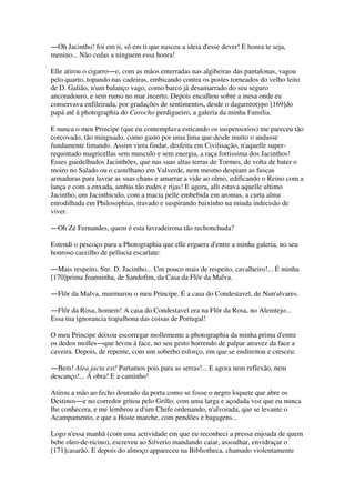 ―Oh Jacintho! foi em ti, só em ti que nasceu a ideia d'esse dever! E honra te seja,
menino... Não cedas a ninguem essa honra!
Elle atirou o cigarro―e, com as mãos enterradas nas algibeiras das pantalonas, vagou
pelo quarto, topando nas cadeiras, embicando contra os postes torneados do velho leito
de D. Galião, n'um balanço vago, como barco já desamarrado do seu seguro
ancoradouro, e sem rumo no mar incerto. Depois encalhou sobre a mesa onde eu
conservava enfileirada, por gradações de sentimentos, desde o dagarreotypo [169]do
papá até á photographia do Carocho perdigueiro, a galeria da minha Familia.
E nunca o meu Principe (que eu contemplava esticando os suspensorios) me pareceu tão
corcovado, tão minguado, como gasto por uma lima que desde muito o andasse
fundamente limando. Assim viera findar, desfeita em Civilisação, n'aquelle super-
requintado magricellas sem musculo e sem energia, a raça fortissima dos Jacinthos!
Esses guedelhudos Jacinthões, que nas suas altas terras de Tormes, de volta de bater o
moiro no Salado ou o castelhano em Valverde, nem mesmo despiam as fuscas
armaduras para lavrar as suas chans e amarrar a vide ao olmo, edificando o Reino com a
lança e com a enxada, ambas tão rudes e rijas! E agora, alli estava aquelle ultimo
Jacintho, um Jacinthiculo, com a macia pelle embebida em aromas, a curta alma
enrodilhada em Philosophias, travado e suspirando baixinho na miuda indecisão de
viver.
―Oh Zé Fernandes, quem é esta lavradeirona tão rechonchuda?
Estendi o pescoço para a Photographia que elle erguera d'entre a minha galeria, no seu
honroso caixilho de pellucia escarlate:
―Mais respeito, Snr. D. Jacintho... Um pouco mais de respeito, cavalheiro!... É minha
[170]prima Joanninha, de Sandofim, da Casa da Flôr da Malva.
―Flôr da Malva, murmurou o meu Principe. É a casa do Condestavel, de Nun'alvares.
―Flôr da Rosa, homem! A casa do Condestavel era na Flôr da Rosa, no Alemtejo...
Essa tua ignorancia trapalhona das coisas de Portugal!
O meu Principe deixou escorregar mollemente a photographia da minha prima d'entre
os dedos molles―que levou á face, no seu gesto horrendo de palpar atravez da face a
caveira. Depois, de repente, com um soberbo esforço, em que se endireitou e cresceu:
―Bem! Alea jacta est! Partamos pois para as serras!... E agora nem reflexão, nem
descanço!... Á obra! E a caminho!
Atirou a mão ao fecho dourado da porta como se fosse o negro loquete que abre os
Destinos―e no corredor gritou pelo Grillo, com uma larga e açodada voz que eu nunca
lhe conhecera, e me lembrou a d'um Chefe ordenando, n'alvorada, que se levante o
Acampamento, e que a Hoste marche, com pendões e bagagens...
Logo n'essa manhã (com uma actividade em que eu reconheci a pressa enjoada de quem
bebe oleo-de-ricino), escreveu ao Silverio mandando caiar, assoalhar, envidraçar o
[171]casarão. E depois do almoço appareceu na Bibliotheca, chamado violentamente
 