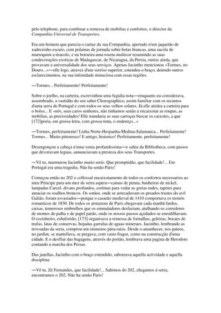 pelo telephone, para combinar a remessa de mobilias e confortos, o director da
Companhia Universal de Transportes.
Era um homem que parecia o cartaz da sua Companhia, apertado n'um jaquetão de
xadrezinho escuro, com polainas de jornada sobre botas brancas, uma sacola de
marroquim a tiracolo, e na botoeira uma roseta multicor resumindo as suas
condecorações exoticas de Madagascar, de Nicaragua, da Persia, outras ainda, que
provavam a universalidade dos seus serviços. Apenas Jacintho mencionou «Tormes, no
Douro...»―elle logo, atravez d'um sorriso superior, estendeu o braço, detendo outros
esclarecimentos, na sua intimidade minuciosa com essas regiões.
―Tormes... Perfeitamente! Perfeitamente!
Sobre o joelho, na carteira, escrevinhou uma fugidia nota―emquanto eu considerava,
assombrado, a vastidão do seu saber Chorographico, assim familiar com os recantos
d'uma serra de Portugal e com todos os seus velhos solares. Já elle atirára a carteira para
o bolso... E «nós, seus caros senhores, não tinhamos senão a encaixotar as roupas, as
mobilias, as preciosidades! Elle mandaria as suas carroças buscar os caixotes, a que
[172]poria, em grossa letra, com grossa tinta, o endereço...»
―Tormes, perfeitamente! Linha Norte-Hespanha-Medina-Salamanca... Perfeitamente!
Tormes... Muito pittoresco! E antigo, historico! Perfeitamente, perfeitamente!
Desengonçou a cabeça n'uma venia profundissima―e sahiu da Bibliotheca, com passos
que devoravam leguas, annunciavam a presteza dos seus Transportes.
―Vê tu, murmurou Jacintho muito serio. Que promptidão, que facilidade!... Em
Portugal era uma tragedia. Não ha senão Paris!
Começou então no 202 o collossal encaixotamento de todos os confortos necessarios ao
meu Principe para um mez de serra aspera―camas de penna, banheiras de nickel,
lampadas Carcel, divans profundos, cortinas para vedar as gretas rudes, tapetes para
amaciar os soalhos broncos. Os sotãos, onde se arrecadavam os pesados trastes do avô
Galião, foram esvasiados―porque o casarão medieval de 1410 comportava os tremós
romanticos de 1830. De todos os armazens de Paris chegavam cada manhã fardos,
caixas, temerosos embrulhos que os emmaladores desfaziam, atulhando os corredores
de montes de palha e de papel pardo, onde os nossos passos açodados se enrodilhavam.
O cozinheiro, esbaforido, [173] organisava a remessa de fornalhas, geleiras, bocaes de
trufas, latas de conservas, bojudas garrafas de aguas mineraes. Jacintho, lembrando as
trovoadas da serra, comprou um immenso pára-raios. Desde o amanhecer, nos pateos,
no jardim, se martellava, se pregava, com vasto fragor, como na construcção d'uma
cidade. E o desfilar das bagagens, através do portão, lembrava uma pagina de Herodoto
contando a marcha dos Persas.
Das janellas, Jacintho com o braço estendido, saboreava aquella actividade e aquella
disciplina:
―Vê tu, Zé Fernandes, que facilidade!... Sahimos do 202, chegamos á serra,
encontramos o 202. Não ha senão Paris!
 