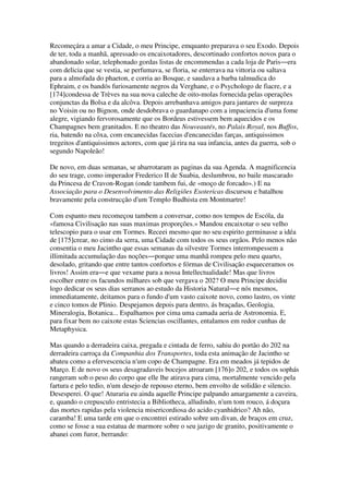 Recomeçára a amar a Cidade, o meu Principe, emquanto preparava o seu Exodo. Depois
de ter, toda a manhã, apressado os encaixotadores, descortinado confortos novos para o
abandonado solar, telephonado gordas listas de encommendas a cada loja de Paris―era
com delicia que se vestia, se perfumava, se floria, se enterrava na vittoria ou saltava
para a almofada do phaeton, e corria ao Bosque, e saudava a barba talmudica do
Ephraim, e os bandós furiosamente negros da Verghane, e o Psychologo de fiacre, e a
[174]condessa de Trèves na sua nova caleche de oito-molas fornecida pelas operações
conjunctas da Bolsa e da alcôva. Depois arrebanhava amigos para jantares de surpreza
no Voisin ou no Bignon, onde desdobrava o guardanapo com a impaciencia d'uma fome
alegre, vigiando fervorosamente que os Bordeus estivessem bem aquecidos e os
Champagnes bem granitados. E no theatro das Nouveautés, no Palais Royal, nos Buffos,
ria, batendo na côxa, com encanecidas facecias d'encanecidas farças, antiquissimos
tregeitos d'antiquissimos actores, com que já rira na sua infancia, antes da guerra, sob o
segundo Napoleão!
De novo, em duas semanas, se abarrotaram as paginas da sua Agenda. A magnificencia
do seu trage, como imperador Frederico II de Suabia, deslumbrou, no baile mascarado
da Princesa de Cravon-Rogan (onde tambem fui, de «moço de forcado».) E na
Associação para o Desenvolvimento das Religiões Esotericas discursou e batalhou
bravamente pela construcção d'um Templo Budhista em Montmartre!
Com espanto meu recomeçou tambem a conversar, como nos tempos de Escóla, da
«famosa Civilisação nas suas maximas proporções.» Mandou encaixotar o seu velho
telescopio para o usar em Tormes. Receei mesmo que no seu espirito germinasse a idéa
de [175]crear, no cimo da serra, uma Cidade com todos os seus orgãos. Pelo menos não
consentia o meu Jacintho que essas semanas da silvestre Tormes interrompessem a
illimitada accumulação das noções―porque uma manhã rompeu pelo meu quarto,
desolado, gritando que entre tantos confortos e fórmas de Civilisação esqueceramos os
livros! Assim era―e que vexame para a nossa Intellectualidade! Mas que livros
escolher entre os facundos milhares sob que vergava o 202? O meu Principe decidiu
logo dedicar os seus dias serranos ao estudo da Historia Natural―e nós mesmos,
immediatamente, deitamos para o fundo d'um vasto caixote novo, como lastro, os vinte
e cinco tomos de Plinio. Despejamos depois para dentro, ás braçadas, Geologia,
Mineralogia, Botanica... Espalhamos por cima uma camada aeria de Astronomia. E,
para fixar bem no caixote estas Sciencias oscillantes, entalamos em redor cunhas de
Metaphysica.
Mas quando a derradeira caixa, pregada e cintada de ferro, sahiu do portão do 202 na
derradeira carroça da Companhia dos Transportes, toda esta animação de Jacintho se
abateu como a efervescencia n'um copo de Champagne. Era em meados já tepidos de
Março. E de novo os seus desagradaveis bocejos atroaram [176]o 202, e todos os sophás
rangeram sob o peso do corpo que elle lhe atirava para cima, mortalmente vencido pela
fartura e pelo tedio, n'um desejo de repouso eterno, bem envolto de solidão e silencio.
Desesperei. O que! Aturaria eu ainda aquelle Principe palpando amargamente a caveira,
e, quando o crepusculo entristecia a Bibliotheca, alludindo, n'um tom rouco, á doçura
das mortes rapidas pela violencia misericordiosa do acido cyanhidrico? Ah não,
caramba! E uma tarde em que o encontrei estirado sobre um divan, de braços em cruz,
como se fosse a sua estatua de marmore sobre o seu jazigo de granito, positivamente o
abanei com furor, berrando:
 