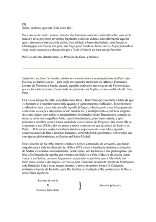 [9]
Sabei, senhora, que esta Vida é um rio...
Pois um rio de verão, manso, translucido, harmoniosamente estendido sobre uma areia
macia e alva, por entre arvoredos fragrantes e ditosas aldeias, não offereceria áquelle
que o descesse n'um barco de cedro, bem toldado e bem almofadado, com fructas e
Champagne a refrescar em gelo, um Anjo governando ao leme, outros Anjos puxando á
sirga, mais segurança e doçura do que a Vida offerecia ao meu amigo Jacintho.
Por isso nós lhe chamavamos «o Principe da Gran-Ventura»!
Jacintho e eu, José Fernandes, ambos nos encontramos e acamaradamos em Paris, nas
Escólas do Bairro Latino―para onde me mandára meu bom tio Affonso Fernandes
Lorena de Noronha e Sande, quando aquelles malvados me riscaram da Universidade
por eu ter esborrachado, n'uma tarde de procissão, na Sophia, a cara sordida do dr. Paes
Pitta.
Ora n'esse tempo Jacintho concebêra uma Ideia... Este Principe concebêra a Ideia de que
«o homem só é superiormente feliz quando é superiormente civilisado». E por homem
civilisado o meu camarada entendia aquelle [10]que, robustecendo a sua força pensante
com todas as noções adquiridas desde Aristoteles, e multiplicando a potencia corporal
dos seus orgãos com todos os mechanismos inventados desde Theramenes, creador da
roda, se torna um magnifico Adão, quasí omnipotente, quasí omnisciente, e apto
portanto a recolher dentro d'uma sociedade e nos limites do Progresso (tal como elle se
comportava em 1875) todos os gozos e todos os proveitos que resultam de Saber e de
Poder... Pelo menos assim Jacintho formulava copiosamente a sua Ideia, quando
conversavamos de fins e destinos humanos, sorvendo bocks poeirentos, sob o toldo das
cervejarias philosophicas, no Boulevard Saint-Michel.
Este conceito de Jacintho impressionára os nossos camaradas de cenaculo, que tendo
surgido para a vida intellectual, de 1866 a 1875, entre a batalha de Sadowa e a batalha
de Sedan, e ouvindo constantemente, desde então, aos technicos e aos philosophos, que
fôra a Espingarda-de-agulha que vencêra em Sadowa e fôra o Mestre-de-escóla quem
vencêra em Sedan, estavam largamente preparados a acreditar que a felicidade dos
individuos, como a das nações, se realisa pelo illimitado desenvolvimento da Mechanica
e da Erudição. Um d'esses moços mesmo, o nosso inventivo Jorge [11]Carlande,
reduzíra a theoria de Jacintho, para lhe facilitar a circulação e lhe condensar o brilho, a
uma fórma algebrica:
Summa sciencia
X Summa potencia
Summa felicidade
}
 