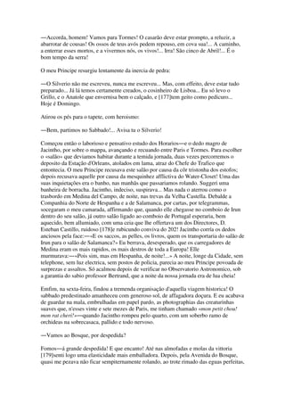 ―Accorda, homem! Vamos para Tormes! O casarão deve estar prompto, a reluzir, a
abarrotar de cousas! Os ossos de teus avós pedem repouso, em cova sua!... A caminho,
a enterrar esses mortos, e a vivermos nós, os vivos!... Irra! São cinco de Abril!... É o
bom tempo da serra!
O meu Principe resurgiu lentamente da inercia de pedra:
―O Silverio não me escreveu, nunca me escreveu... Mas, com effeito, deve estar tudo
preparado... Já lá temos certamente creados, o cosinheiro de Lisboa... Eu só levo o
Grillo, e o Anatole que envernisa bem o calçado, e [177]tem geito como pedicuro...
Hoje é Domingo.
Atirou os pés para o tapete, com heroismo:
―Bem, partimos no Sabbado!... Avisa tu o Silverio!
Começou então o laborioso e pensativo estudo dos Horarios―e o dedo magro de
Jacintho, por sobre o mappa, avançando e recuando entre Paris e Tormes. Para escolher
o «salão» que deviamos habitar durante a temida jornada, duas vezes percorremos o
deposito da Estação d'Orleans, atolados em lama, atraz do Chefe do Trafico que
entontecia. O meu Principe recusava este salão por causa da côr tristonha dos estofos;
depois recusava aquelle por causa da mesquinhez afflictiva do Water-Closet! Uma das
suas inquietações era o banho, nas manhãs que passariamos rolando. Suggeri uma
banheira de borracha. Jacintho, indeciso, suspirava... Mas nada o aterrou como o
trasbordo em Medina del Campo, de noite, nas trevas da Velha Castella. Debalde a
Companhia do Norte de Hespanha e a de Salamanca, por cartas, por telegrammas,
socegaram o meu camarada, affirmando que, quando elle chegasse no comboio de Irun
dentro do seu salão, já outro salão ligado ao comboio de Portugal esperaria, bem
aquecido, bem allumiado, com uma ceia que lhe offertava um dos Directores, D.
Esteban Castillo, ruidoso [178]e rubicundo conviva do 202! Jacintho corría os dedos
anciosos pela face:―«E os saccos, as pelles, os livros, quem os transportaria do salão de
Irun para o salão de Salamanca?» Eu berrava, desesperado, que os carregadores de
Medina eram os mais rapidos, os mais destros de toda a Europa! Elle
murmurava:―«Pois sim, mas em Hespanha, de noite!...» A noite, longe da Cidade, sem
telephone, sem luz electrica, sem postos de policia, parecia ao meu Principe povoada de
surprezas e assaltos. Só acalmou depois de verificar no Observatorio Astronomico, sob
a garantia do sabio professor Bertrand, que a noite da nossa jornada era de lua cheia!
Emfim, na sexta-feira, findou a tremenda organisação d'aquella viagem historica! O
sabbado predestinado amanheceu com generoso sol, de affagadora doçura. E eu acabava
de guardar na mala, embrulhadas em papel pardo, as photographias das creaturinhas
suaves que, n'esses vinte e sete mezes de Paris, me tinham chamado «mon petit chou!
mon rat cheri!»―quando Jacintho rompeu pelo quarto, com um soberbo ramo de
orchideas na sobrecasaca, pallido e todo nervoso.
―Vamos ao Bosque, por despedida?
Fomos―á grande despedida! E que encanto! Até nas almofadas e molas da vittoria
[179]senti logo uma elasticidade mais emballadora. Depois, pela Avenida do Bosque,
quasi me pezava não ficar sempiternamente rolando, ao trote rimado das eguas perfeitas,
 