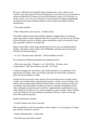 De resto a sollicitude da Companhia, Deusa omnipresente, velava sobre o nosso
conforto―pois que á porta do lavatorio branquejava o cesto da nossa ceia, mostrando na
tampa um bilhete de D. Esteban com estas doces palavras a lapis―á D. Jacintho y su
egregio amigo, que les dè gusto! Farejei um aroma de perdiz. E alguma tranquillidade
nos penetrou no coração sentindo tambem as nossas malas sob a tutella da Deusa
omnipresente.
―Tens fome Jacintho?
―Não. Tenho horror, furor, rancor!... E tenho somno.
Com effeito! depois de tão desencontradas emoções só appeteciamos as camas que
esperavam, macias e abertas. Quando cahi sobre a travesseira, sem gravata, em ceroulas,
já o meu Principe, que não se despira, apenas embrulhára os pés no meu paletot, nosso
unico agasalho, resonava com magestade.
Depois, muito tarde e muito longe, percebi junto do meu catre, na claridadezinha da
manhã, coada pelas cortinas verdes, uma [190]fardeta, um bonet, que murmuravam
baixinho com immensa doçura:
―V. exc.a
s não têem nada a declarar?... Não ha malinhas de mão?...
Era a minha terra! Murmurei baixinho com immensa ternura:
―Não temos aqui nada... Pergunte v. exc.a
pelo Grillo... Ahi atraz, n'um
compartimento... Elle tem as chaves, tem tudo... É o Grillo.
A fardeta desappareceu, sem rumor, como sombra benefica. E eu readormeci com o
pensamento em Guiães, onde a tia Vicencia, atarefada, de lenço branco cruzado no
peito, de certo já preparava o leitão.
Acordei envolto n'um largo e doce silencio. Era uma Estação muito socegada, muito
varrida, com rosinhas brancas trepando pelas paredes―e outras rosas em moitas, n'um
jardim, onde um tanquesinho abafado de limos dormia sob duas mimosas em flôr que
rescendiam. Um moço pallido, de paletot côr de mel, vergando a bengalinha contra o
chão, contemplava pensativamente o comboio. Agachada rente á grade da horta, uma
velha, diante da sua cesta de ovos, contava moedas de cobre no regaço. Sobre o telhado
seccavam aboboras. Por cima rebrilhava o profundo, [191]rico e macio azul de que
meus olhos andavam agoados.
Sacudi violentamente Jacintho:
―Acorda, homem, que estás na tua terra!
Elle desembrulhou os pés do meu paletot, cofiou o bigode, e veio sem pressa, á vidraça
que eu abrira, conhecer a sua terra.
―Então é Portugal, hein?... Cheira bem.
―Está claro que cheira bem, animal!
 