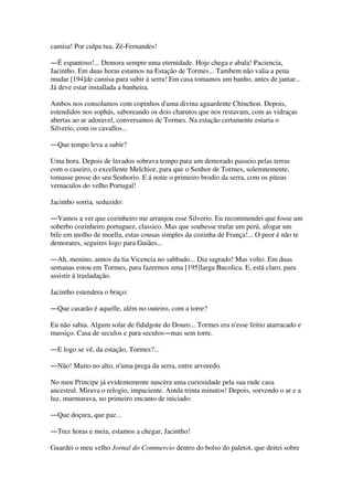 camisa! Por culpa tua, Zé-Fernandes!
―É espantoso!... Demora sempre uma eternidade. Hoje chega e abala! Paciencia,
Jacintho. Em duas horas estamos na Estação de Tormes... Tambem não valia a pena
mudar [194]de camisa para subir á serra! Em casa tomamos um banho, antes de jantar...
Já deve estar installada a banheira.
Ambos nos consolamos com copinhos d'uma divina aguardente Chinchon. Depois,
estendidos nos sophás, saboreando os dois charutos que nos restavam, com as vidraças
abertas ao ar adoravel, conversamos de Tormes. Na estação certamente estaria o
Silverio, com os cavallos...
―Que tempo leva a subir?
Uma hora. Depois de lavados sobrava tempo para um demorado passeio pelas terras
com o caseiro, o excellente Melchior, para que o Senhor de Tormes, solemnemente,
tomasse posse do seu Senhorio. E á noite o primeiro brodio da serra, com os piteus
vernaculos do velho Portugal!
Jacintho sorria, seduzido:
―Vamos a ver que cozinheiro me arranjou esse Silverio. Eu recommendei que fosse um
soberbo cozinheiro portuguez, classico. Mas que soubesse trufar um perú, afogar um
bife em molho de moella, estas cousas simples da cozinha de França!... O peor é não te
demorares, seguires logo para Guiães...
―Ah, menino, annos da tia Vicencia no sabbado... Dia sagrado! Mas volto. Em duas
semanas estou em Tormes, para fazermos uma [195]larga Bucolica. E, está claro, para
assistir á trasladação.
Jacintho estendera o braço:
―Que casarão é aquelle, além no outeiro, com a torre?
Eu não sabia. Algum solar de fidalgote do Douro... Tormes era n'esse feitio atarracado e
massiço. Casa de seculos e para seculos―mas sem torre.
―E logo se vê, da estação, Tormes?...
―Não! Muito no alto, n'uma prega da serra, entre arvoredo.
No meu Principe já evidentemente nascèra uma curiosidade pela sua rude casa
ancestral. Mirava o relogio, impaciente. Ainda trinta minutos! Depois, sorvendo o ar e a
luz, murmurava, no primeiro encanto de iniciado:
―Que doçura, que paz...
―Trez horas e meia, estamos a chegar, Jacintho!
Guardei o meu velho Jornal do Commercio dentro do bolso do paletot, que deitei sobre
 