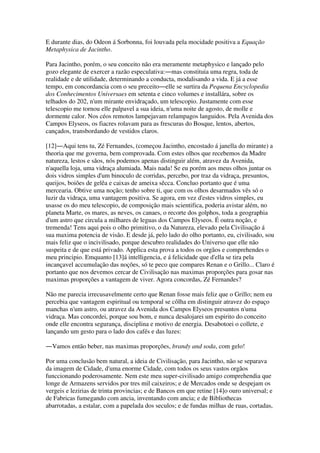 E durante dias, do Odeon á Sorbonna, foi louvada pela mocidade positiva a Equação
Metaphysica de Jacintho.
Para Jacintho, porém, o seu conceito não era meramente metaphysico e lançado pelo
gozo elegante de exercer a razão especulativa:―mas constituia uma regra, toda de
realidade e de utilidade, determinando a conducta, modalisando a vida. E já a esse
tempo, em concordancia com o seu preceito―elle se surtira da Pequena Encyclopedia
dos Conhecimentos Universaes em setenta e cinco volumes e installára, sobre os
telhados do 202, n'um mirante envidraçado, um telescopio. Justamente com esse
telescopio me tornou elle palpavel a sua ideia, n'uma noite de agosto, de molle e
dormente calor. Nos céos remotos lampejavam relampagos languidos. Pela Avenida dos
Campos Elyseos, os fiacres rolavam para as frescuras do Bosque, lentos, abertos,
cançados, transbordando de vestidos claros.
[12]―Aqui tens tu, Zé Fernandes, (começou Jacintho, encostado á janella do mirante) a
theoria que me governa, bem comprovada. Com estes olhos que recebemos da Madre
natureza, lestos e sãos, nós podemos apenas distinguir além, atravez da Avenida,
n'aquella loja, uma vidraça alumiada. Mais nada! Se eu porém aos meus olhos juntar os
dois vidros simples d'um binoculo de corridas, percebo, por traz da vidraça, presuntos,
queijos, boiões de gelêa e caixas de ameixa sêcca. Concluo portanto que é uma
mercearia. Obtive uma noção; tenho sobre ti, que com os olhos desarmados vês só o
luzir da vidraça, uma vantagem positiva. Se agora, em vez d'estes vidros simples, eu
usasse os do meu telescopio, de composição mais scientifica, poderia avistar além, no
planeta Marte, os mares, as neves, os canaes, o recorte dos golphos, toda a geographia
d'um astro que circula a milhares de leguas dos Campos Elyseos. É outra noção, e
tremenda! Tens aqui pois o olho primitivo, o da Natureza, elevado pela Civilisação á
sua maxima potencia de visão. E desde já, pelo lado do olho portanto, eu, civilisado, sou
mais feliz que o incivilisado, porque descubro realidades do Universo que elle não
suspeita e de que está privado. Applica esta prova a todos os orgãos e comprehendes o
meu principio. Emquanto [13]á intelligencia, e á felicidade que d'ella se tira pela
incançavel accumulação das noções, só te peco que compares Renan e o Grillo... Claro é
portanto que nos devemos cercar de Civilisação nas maximas proporções para gosar nas
maximas proporções a vantagem de viver. Agora concordas, Zé Fernandes?
Não me parecia irrecusavelmente certo que Renan fosse mais feliz que o Grillo; nem eu
percebia que vantagem espiritual ou temporal se côlha em distinguir atravez do espaço
manchas n'um astro, ou atravez da Avenida dos Campos Elyseos presuntos n'uma
vidraça. Mas concordei, porque sou bom, e nunca desalojarei um espirito do conceito
onde elle encontra segurança, disciplina e motivo de energia. Desabotoei o collete, e
lançando um gesto para o lado dos cafés e das luzes:
―Vamos então beber, nas maximas proporções, brandy and soda, com gelo!
Por uma conclusão bem natural, a ideia de Civilisação, para Jacintho, não se separava
da imagem de Cidade, d'uma enorme Cidade, com todos os seus vastos orgãos
funccionando poderosamente. Nem este meu super-civilisado amigo comprehendia que
longe de Armazens servidos por tres mil caixeiros; e de Mercados onde se despejam os
vergeis e lezirias de trinta provincias; e de Bancos em que retine [14]o ouro universal; e
de Fabricas fumegando com ancia, inventando com ancia; e de Bibliothecas
abarrotadas, a estalar, com a papelada dos seculos; e de fundas milhas de ruas, cortadas,
 