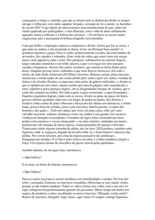 começamos a trepar o caminho, que não se alisára nem se desbravára desde os tempos
em que o trilhavam, com rudes sapatões ferrados, cortando de rio a monte, os Jacinthos
do seculo XIV! Logo depois de atravessarmos uma tremula ponte de pau, sobre um
riacho quebrado por pedregulhos, o meu Principe, com o olho de dono subitamente
aguçado, notou a robustez e a fartura das oliveiras...―E em breve os nossos males
esqueceram ante a incomparavel belleza d'aquella serra bemdita!
Com que brilho e inspiração copiosa a compozera o divino Artista que faz as serras, e
que tanto as cuidou, e tão ricamente as dotou, n'este seu Portugal bem-amado! A
grandeza egualava a graça. Para os valles, poderosamente cavados, desciam bandos de
arvoredos, tão copados e redondos, d'um verde tão môço que eram como um musgo
macio onde appetecia cahir e rolar. Dos pendores, sobranceiros ao carreiro fragoso,
largas ramadas estendiam o seu toldo amavel, a que o esvoaçar leve dos passaros
sacudia a fragrancia. Atravez dos muros seculares, que sustem as terras liados pelas
heras, rompiam grossas raizes colleantes a que mais hera se enroscava. Em todo o
torrão, de cada fenda, brotavam [201]flôres silvestres. Brancas rochas, pelas encostas,
alastravam a solida nudez do seu ventre polido pelo vento e pelo sol; outras, vestidas de
lichen e de silvados floridos, avançavam como prôas de galeras enfeitadas: e, d'entre as
que se apinhavam nos cimos, algum casebre que para lá galgára, todo amachucado e
torto, espreitava pelos postigos negros, sob as desgrenhadas farripas de verdura, que o
vento lhe semeára nas telhas. Por toda a parte a agua sussurrante, a agua fecundante...
Espertos regatinhos fugiam, rindo com os seixos, d'entre as patas da egua e do burro;
grossos ribeiros açodados saltavam com fragor de pedra em pedra; fios direitos e
luzidios como cordas de prata vibravam e faiscavam das alturas aos barrancos; e muita
fonte, posta á beira de veredas, jorrava por uma bica, beneficamente, á espera dos
homens e dos gados... Todo um cabeço por vezes era uma ceára, onde um vasto
carvalho ancestral, solitario, dominava como seu senhor e seu guarda. Em socalcos
verdejavam laranjaes rescendentes. Caminhos de lages soltas circumdavam fartos
prados com carneiros e vaccas retouçando:―ou mais estreitos, entalados em muros,
penetravam sob ramadas de parra espessa, n'uma penumbra de repouso e frescura.
Trepavamos então alguma ruasinha de aldeia, dez ou doze [202]casebres, sumidos entre
figueiras, onde se esgaçava, fugindo do lar pela telha vã, o fumo branco e cheiroso das
pinhas. Nos cerros remotos, por cima da negrura pensativa dos pinheiraes,
branquejavam ermidas. O ar fino e puro entrava na alma, e n'alma espalhava alegria e
força. Um esparso tilintar de chocalhos de guizos morria pelas quebradas...
Jacintho adiante, na sua egua ruça, murmurava:
―Que belleza!
E eu atraz, no burro de Sancho, murmurava:
―Que belleza!
Frescos ramos roçavam os nossos hombros com familiaridade e carinho. Por traz das
sebes, carregadas d'amoras, as macieiras estendidas offereciam as suas maçãs verdes,
porque as não tinham maduras. Todos os vidros d'uma casa velha, com a sua cruz no
topo, refulgiram hospitaleiramente quando nós passamos. Muito tempo um melro nos
seguia, de azinheiro a olmo, assobiando os nossos louvores. Obrigado, irmão melro!
Ramos de macieira, obrigado! Aqui vimos, aqui vimos! E sempre comtigo fiquemos,
 