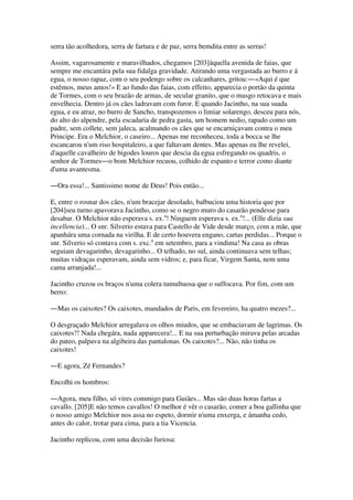 serra tão acolhedora, serra de fartura e de paz, serra bemdita entre as serras!
Assim, vagarosamente e maravilhados, chegamos [203]áquella avenida de faias, que
sempre me encantára pela sua fidalga gravidade. Atirando uma vergastada ao burro e á
egua, o nosso rapaz, com o seu podengo sobre os calcanhares, gritou:―«Aqui é que
estêmos, meus amos!» E ao fundo das faias, com effeito, apparecia o portão da quinta
de Tormes, com o seu brazão de armas, de secular granito, que o musgo retocava e mais
envelhecia. Dentro já os cães ladravam com furor. E quando Jacintho, na sua suada
egua, e eu atraz, no burro de Sancho, transpozemos o limiar solarengo, desceu para nós,
do alto do alpendre, pela escadaria de pedra gasta, um homem nedio, rapado como um
padre, sem collete, sem jaleca, acalmando os cães que se encarniçavam contra o meu
Principe. Era o Melchior, o caseiro... Apenas me reconheceu, toda a bocca se lhe
escancarou n'um riso hospitaleiro, a que faltavam dentes. Mas apenas eu lhe revelei,
d'aquelle cavalheiro de bigodes louros que descia da egua esfregando os quadris, o
senhor de Tormes―o bom Melchior recuou, colhido de espanto e terror como diante
d'uma avantesma.
―Ora essa!... Santissimo nome de Deus! Pois então...
E, entre o rosnar dos cães, n'um bracejar desolado, balbuciou uma historia que por
[204]seu turno apavorava Jacintho, como se o negro muro do casarão pendesse para
desabar. O Melchior não esperava s. ex.a
! Ninguem esperava s. ex.a
!... (Elle dizia sua
incellencia)... O snr. Silverio estava para Castello de Vide desde março, com a mãe, que
apanhára uma cornada na virilha. E de certo houvera engano, cartas perdidas... Porque o
snr. Silverio só contava com s. exc.a
em setembro, para a vindima! Na casa as obras
seguiam devagarinho, devagarinho... O telhado, no sul, ainda continuava sem telhas;
muitas vidraças esperavam, ainda sem vidros; e, para ficar, Virgem Santa, nem uma
cama arranjada!...
Jacintho cruzou os braços n'uma colera tumultuosa que o suffocava. Por fim, com um
berro:
―Mas os caixotes? Os caixotes, mandados de Paris, em fevereiro, ha quatro mezes?...
O desgraçado Melchior arregalava os olhos miudos, que se embaciavam de lagrimas. Os
caixotes?! Nada chegára, nada apparecera!... E na sua perturbação mirava pelas arcadas
do pateo, palpava na algibeira das pantalonas. Os caixotes?... Não, não tinha os
caixotes!
―E agora, Zé Fernandes?
Encolhi os hombros:
―Agora, meu filho, só vires commigo para Guiães... Mas são duas horas fartas a
cavallo. [205]E não temos cavallos! O melhor é vêr o casarão, comer a boa gallinha que
o nosso amigo Melchior nos assa no espeto, dormir n'uma enxerga, e ámanha cedo,
antes do calor, trotar para cima, para a tia Vicencia.
Jacintho replicou, com uma decisão furiosa:
 