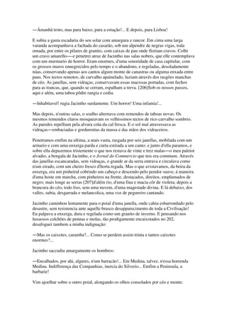 ―Ámanhã troto, mas para baixo, para a estação!... E depois, para Lisboa!
E subiu a gasta escadaria do seu solar com amargura e rancor. Em cima uma larga
varanda acompanhava a fachada do casarão, sob um alpendre de negras vigas, toda
ornada, por entre os pilares de granito, com caixas de pau onde floriam cravos. Colhi
um cravo amarello―-e penetrei atraz de Jacintho nas salas nobres, que elle contemplava
com um murmurio de horror. Eram enormes, d'uma sonoridade de casa capitular, com
os grossos muros ennegrecidos pelo tempo e o abandono, e regeladas, desoladamente
núas, conservando apenas aos cantos algum monte de canastras ou alguma enxada entre
paus. Nos tectos remotos, de carvalho apainelado, luziam através dos rasgões manchas
de céo. As janellas, sem vidraças, conservavam essas macissas portadas, com fechos
para as trancas, que, quando se cerram, espalham a treva. [206]Sob os nossos passos,
aqui e além, uma taboa pôdre rangia e cedia.
―Inhabitavel! rugia Jacintho surdamente. Um horror! Uma infamia!...
Mas depois, n'outras salas, o soalho alternava com remendos de taboas novas. Os
mesmos remendos claros mosqueavam os velhissimos tectos de rico carvalho sombrio.
As paredes repelliam pela alvura crúa da cal fresca. E o sol mal atravessava as
vidraças―embaciadas e gordurentas da massa e das mãos dos vidraceiros.
Penetramos emfim na ultima, a mais vasta, rasgada por seis janellas, mobilada com um
armario e com uma enxerga parda e curta estirada a um canto: e junto d'ella paramos, e
sobre ella depuzemos tristemente o que nos restava de vinte e trez malas―o meu paletot
alvadio, a bengala de Jacintho, e o Jornal do Commercio que nos era commum. Através
das janellas escancaradas, sem vidraças, o grande ar da serra entrava e circulava como
n'um eirado, com um cheiro fresco d'horta regada. Mas o que avistavamos, da beira da
enxerga, era um pinheiral cobrindo um cabeço e descendo pelo pendor suave, á maneira
d'uma hoste em marcha, com pinheiros na frente, destacados, direitos, emplumados de
negro; mais longe as serras [207]d'além rio, d'uma fina e macia côr de violeta; depois a
brancura do céo, todo liso, sem uma nuvem, d'uma magestade divina. E lá debaixo, dos
valles, subia, desgarrada e melancolica, uma voz de pegureiro cantando.
Jacintho caminhou lentamente para o poial d'uma janella, onde cahiu esbarrondado pelo
desastre, sem resistencia ante aquelle brusco desapparecimento de toda a Civilisação!
Eu palpava a enxerga, dura e regelada como um granito de inverno. E pensando nos
luxuosos colchões de pennas e molas, tão prodigamente encaixotados no 202,
desafoguei tambem a minha indignação:
―Mas os caixotes, caramba?... Como se perdem assim trinta e tantos caixotes
enormes?...
Jacintho saccudiu amargamente os hombros:
―Encalhados, por ahi, algures, n'um barracão!... Em Medina, talvez, n'essa horrenda
Medina. Indifferença das Companhias, inercia do Silverio... Emfim a Peninsula, a
barbarie!
Vim ajoelhar sobre o outro poial, alongando os olhos consolados por céo e monte:
 
