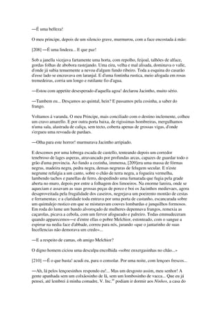 ―É uma belleza!
O meu principe, depois de um silencio grave, murmurou, com a face encostada á mão:
[208] ―É uma lindeza... E que paz!
Sob a janella vicejava fartamente uma horta, com repolho, feijoal, talhões de alface,
gordas folhas de abobora rastejando. Uma eira, velha e mal alisada, dominava o valle,
d'onde já subia tenuemente a nevoa d'algum fundo ribeiro. Toda a esquina do casarão
d'esse lado se encravava em laranjal. E d'uma fontinha rustica, meio afogada em rosas
tremedeiras, corria um longo e rutilante fio d'agua.
―Estou com appetite desesperado d'aquella agoa! declarou Jacintho, muito sério.
―Tambem eu... Desçamos ao quintal, hein? E passamos pela cosinha, a saber do
frango.
Voltamos á varanda. O meu Principe, mais conciliado com o destino inclemente, colheu
um cravo amarello. E por outra porta baixa, de rigissimas hombreiras, mergulhamos
n'uma sala, alastrada de caliça, sem tecto, coberta apenas de grossas vigas, d'onde
s'ergueu uma revoada de pardaes.
―Olha para este horror! murmurava Jacintho arripiado.
E descemos por uma lobrega escada de castello, tenteando depois um corredor
tenebroso de lages asperas, atravancado por profundas arcas, capazes de guardar todo o
grão d'uma provincia. Ao fundo a cozinha, immensa, [209]era uma massa de fórmas
negras, madeira negra, pedra negra, densas negruras de felugem secular. E n'este
negrume refulgia a um canto, sobre o chão de terra negra, a fogueira vermelha,
lambendo tachos e panellas de ferro, despedindo uma fumarada que fugia pela grade
aberta no muro, depois por entre a folhagem dos limoeiros. Na enorme lareira, onde se
aqueciam e assavam as suas grossas peças de porco e boi os Jacinthos medievaes, agora
desaproveitada pela frugalidade dos caseiros, negrejava um poeirento montão de cestas
e ferramentas; e a claridade toda entrava por uma porta de castanho, escancarada sobre
um quintalejo rustico em que se misturavam couves lombardas e junquilhos formosos.
Em roda do lume um bando alvoroçado de mulheres depennava frangos, remexia as
caçarolas, picava a cebola, com um fervor afogueado e palreiro. Todas emmudeceram
quando apparecemos―e d'entre ellas o pobre Melchior, estonteado, com o sangue a
espirrar na nedia face d'abbade, correu para nós, jurando «que o jantarinho de suas
Incellencias não demorava um credo»...
―E a respeito de camas, oh amigo Melchior?
O digno homem ciciou uma desculpa encolhida «sobre enxergasinhas no chão...»
[210] ―É o que basta! acudi eu, para o consolar. Por uma noite, com lençoes frescos...
―Ah, lá pelos lençoesinhos respondo eu!... Mas um desgosto assim, meu senhor! A
gente apanhada sem um colxãosinho de lã, sem um lombosinho de vacca... Que eu já
pensei, até lembrei á minha comadre, V. Inc.as
podiam ir dormir aos Ninhos, a casa do
 