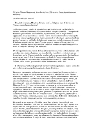 Silverio. Tinham lá camas de ferro, lavatorios... Elle sempre é uma legoasita e mau
caminho...
Jacintho, bondoso, accudiu:
―Não, tudo se arranja, Melchior. Por uma noite!... Até gósto mais de dormir em
Tormes, na minha casa da serra!
Sahimos ao terreiro, retalho de horta fechado por grossas rochas encabelladas de
verdura, entestando com os socalcos da serra onde lourejava o centeio. O meu principe
bebeu da agua nevada e lusidia da fonte, regaladamente, com os beiços na bica;
appeteceu a alface rechonchuda e crespa; e atirou pulos aos ramos altos d'uma copada
cerejeira, toda carregada de cereja. Depois, costeando o velho lagar, a que um bando de
pombas branqueava o telhado, deslisámos até ao carreiro, cortado no costado do monte.
E andando, pensativamente, o meu Principe pasmava para os milheiraes, para os
vetustos carvalhos plantados por vetustos Jacinthos, para os casebres [211]espalhados
sobre os cabeços á orla negra dos pinheiraes.
De novo penetramos na avenida de faias e transpozemos o portão senhorial entre o latir
dos cães, mais mansos, farejando um dono. Jacintho reconheceu «certa nobreza» na
frontaria do seu lar. Mas sobretudo lhe agradava a longa alameda, assim direita e larga,
como traçada para n'ella se desenrolar uma cavalgada de Senhores com plumas e
pagens. Depois, de cima da varanda, reparando na telha nova da capella, louvou o
Silverio, «esse ralaço», por cuidar ao menos da morada do Bom-Deus.
―E esta varanda tambem é agradavel, murmurou elle mergulhando a face no aroma dos
cravos. Precisa grandes poltronas, grandes divans de verga...
Dentro, na «nossa sala», ambos nos sentamos nos poiaes da janella, contemplando o
doce socego crepuscular que lentamente se estabelecia sobre valle e monte. No alto
tremeluzia uma estrellinha, a Venus diamantina, languida annunciadora da noite e dos
seus contentamentos. Jacintho nunca considerára demoradamente aquella estrella, de
amorosa refulgencia, que perpetua no nosso Céo catholico a memoria da Deusa
incomparavel:―nem assistira jámais, com a alma attenta, ao magestoso adormecer da
Natureza. E este [212]ennegrecimento dos montes que se embuçam em sombra; os
arvoredos emmudecendo, cançados de susurrar; o rebrilho dos casaes mansamente
apagado; o cobertor de nevoa, sob que se acama e agasalha a frialdade dos valles; um
toque somnolento de sino que rola pelas quebradas; o segredado cochichar das aguas e
das relvas escuras―eram para elle como iniciações. D'aquella janella, aberta sobre as
serras, entrevia uma outra vida, que não anda sómente cheia do Homem e do tumulto da
sua obra. E senti o meu amigo suspirar como quem emfim descança.
D'este enlevo nos arrancou o Melchior com o doce aviso do «jantarinho de suas
Incellencias». Era n'outra sala, mais núa, mais abandonada:―e ahi logo á porta o meu
super-civilisado Principe estacou, estarrecido pelo desconforto, escassez e rudeza das
coisas. Na mesa, encostada ao muro denegrido, sulcado pelo fumo das candeias, sobre
uma toalha de estopa, duas velas de sêbo em castiçaes de lata alumiavam grossos pratos
de louça amarella, ladeados por colheres de estanho e por garfos de ferro. Os copos,
d'um vidro espesso, conservavam a sombra roxa do vinho que n'elles passára em fartos
annos de fartas vindimas. A malga de barro, atestada de azeitonas pretas, contentaria
 