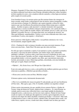 Diogenes. Espetado [213]na côdea d'um immenso pão reluzia um immenso facalhão. E
na cadeira senhoreal reservada ao meu Principe, derradeira alfaia dos velhos Jacinthos,
de hirto espaldar de couro, com a madeira roída de caruncho, a clina fugia em melenas
pelos rasgões do assento poido.
Uma formidavel moça, de enormes peitos que lhe tremiam dentro das ramagens do
lenço cruzado, ainda suada e esbrazeada do calor da lareira, entrou esmagando o soalho,
com uma terrina a fumegar. E o Melchior, que seguia erguendo a infusa do vinho,
esperava que suas Incellencias lhe perdoassem porque faltára tempo para o caldinho
apurar... Jacintho occupou a séde ancestral―e, durante momentos (de esgazeada
anciedade para o caseiro excellente) esfregou energicamente, com a ponta da toalha, o
garfo negro, a fusca colhér de estanho. Depois, desconfiado, provou o caldo, que era de
gallinha e rescendia. Provou―e levantou para mim, seu camarada de miserias, uns
olhos que brilharam, surprehendidos. Tornou a sorver uma colherada mais cheia, mais
considerada. E sorriu, com espanto:―«Está bom!»
Estava precioso: tinha figado e tinha moela: o seu perfume enternecia: tres vezes,
fervorosamente, ataquei aquelle caldo.
[214] ―Tambem lá volto! exclamava Jacintho com uma convicção immensa. É que
estou com uma fome... Santo Deus! Ha annos que não sinto esta fome.
Foi elle que rapou avaramente a sopeira. E já espreitava a porta, esperando a portadora
dos piteus, a rija moça de peitos trementes, que emfim surgiu, mais esbrazeada,
abalando o sobrado―e pousou sobre a mesa uma travessa a trasbordar de arroz com
favas. Que desconsolo! Jacintho, em Paris, sempre abominára favas!... Tentou todavia
uma garfada timida―e de novo aquelles seus olhos, que o pessimismo ennovoára,
luziram, procurando os meus. Outra larga garfada, concentrada, com uma lentidão de
frade que se regala. Depois um brado:
―Optimo!... Ah, d'estas favas, sim! Oh que fava! Que delicia!
E por esta santa gula louvava a serra, a arte perfeita das mulheres palreiras que em baixo
remexiam as panellas, o Melchior que presidia ao brodio...
―D'este arroz com fava nem em Paris, Melchior amigo!
O homem optimo sorria, inteiramente desannuviado:
―Pois é cá a comidinha dos moços da quinta! E cada pratada, que até suas Incellencias
[215]se riam... Mas agora, aqui, o Snr. D. Jacintho, tambem vae engordar e enrijar!
O bom caseiro sinceramente cria que, perdido n'esses remotos Parizes, o Senhor de
Tormes, longe da fartura de Tormes, padecia fome e mingava... E o meu Principe, na
verdade, parecia saciar uma velhissima fome e uma longa saudade da abundancia,
rompendo assim, a cada travessa, em louvores mais copiosos. Diante do louro frango
assado no espeto e da salada que elle appetecera na horta, agora temperada com um
azeite da serra digno dos labios de Platão, terminou por bradar:―«É divino!» Mas nada
o enthusiasmava como o vinho de Tormes, cahindo d'alto, da bojuda infusa verde―um
vinho fresco, esperto, seivoso, e tendo mais alma, entrando mais na alma, que muito
 