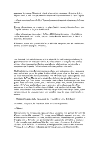 poema ou livro santo. Mirando, á vela de sèbo, o copo grosso que elle orlava de leve
espuma rosea, o meu Principe, com um resplendôr d'optimismo na face, citou Virgilio:
―Quo te carmina dicam, Rethica? Quem dignamente te cantará, vinho amavel d'estas
serras?
Eu, que não gosto que me avantagem em saber classico, espanejei logo tambem o meu
Virgilio, louvando as doçuras da vida rural:
―Hanc olim veteres vitam coluere Sabini... [216]Assim viveram os velhos Sabinos.
Assim Romolo e Remo... Assim cresceu a valente Etruria. Assim Roma se tornou a
maravilha do mundo!
E immovel, com a mão agarrada á infusa, o Melchior arregalava para nós os olhos em
infinito assombro e religiosa reverencia.
Ah! Jantamos deliciosissimamente, sob os auspicios do Melchior―que ainda depois,
próvido e tutelar, nos forneceu o tabaco. E, como ante nós se alongava uma noite de
monte, voltamos para as janellas desvidraçadas, na sala immensa, a contemplar o
sumptuoso céo de verão. Philosophámos então com pachorra e facundia.
Na Cidade (como notou Jacintho) nunca se olham, nem lembram os astros―por causa
dos candieiros de gaz ou dos globos de electricidade que os offuscam. Por isso (como
eu notei) nunca se entra n'essa communhão com o Universo que é a unica gloria e unica
consolação da Vida. Mas na serra, sem predios disformes de seis andares, sem a
fumaraça que tapa Deus, sem os cuidados que como pedaços de chumbo puxam a alma
para o pó rasteiro―um Jacintho, um Zé Fernandes, livres, bem jantados, fumando nos
poiaes [217]d'uma janella, olham para os astros e os astros olham para elles. Uns,
certamente, com olhos de sublime immobilidade ou de subllime indifferença. Mas
outros curiosamente, anciosamente, com uma luz que acena, uma luz que chama, como
se tentassem, de tão longe, revelar os seus segredos, ou de tão longe comprehender os
nossos...
―Oh Jacintho, que estrella é esta, aqui, tão viva, sobre o beiral do telhado?
―Não sei... E aquella, Zé Fernandes, além, por cima do pinheiral?
―Não sei.
Não sabiamos. Eu, por causa da espessa crosta de ignorancia com que sahi do ventre de
Coimbra, minha Mãe espiritual. Elle, porque na sua Bibliotheca possuia trezentos e oito
tratados sobre Astronomia, e o Saber, assim accumulado, fórma um monte que nunca se
transpõe nem se desbasta. Mas que nos importava que aquelle astro além se chamasse
Syrius e aquelle outro Aldebaran? Que lhes importava a elles que um de nós fosse
Jacintho, outro Zé? Elles tão immensos, nós tão pequeninos, somos a obra da mesma
Vontade. E todos, Uranos ou Lorenas de Noronha e Sande, constituimos modos
 